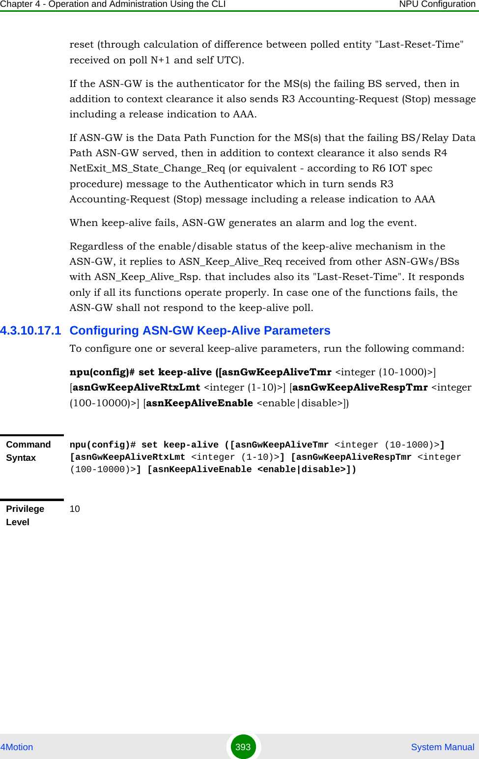 Chapter 4 - Operation and Administration Using the CLI NPU Configuration4Motion 393  System Manualreset (through calculation of difference between polled entity &quot;Last-Reset-Time&quot; received on poll N+1 and self UTC).If the ASN-GW is the authenticator for the MS(s) the failing BS served, then in addition to context clearance it also sends R3 Accounting-Request (Stop) message including a release indication to AAA.If ASN-GW is the Data Path Function for the MS(s) that the failing BS/Relay Data Path ASN-GW served, then in addition to context clearance it also sends R4 NetExit_MS_State_Change_Req (or equivalent - according to R6 IOT spec procedure) message to the Authenticator which in turn sends R3 Accounting-Request (Stop) message including a release indication to AAAWhen keep-alive fails, ASN-GW generates an alarm and log the event.Regardless of the enable/disable status of the keep-alive mechanism in the ASN-GW, it replies to ASN_Keep_Alive_Req received from other ASN-GWs/BSs with ASN_Keep_Alive_Rsp. that includes also its &quot;Last-Reset-Time&quot;. It responds only if all its functions operate properly. In case one of the functions fails, the ASN-GW shall not respond to the keep-alive poll.4.3.10.17.1 Configuring ASN-GW Keep-Alive ParametersTo configure one or several keep-alive parameters, run the following command:npu(config)# set keep-alive ([asnGwKeepAliveTmr &lt;integer (10-1000)&gt;] [asnGwKeepAliveRtxLmt &lt;integer (1-10)&gt;] [asnGwKeepAliveRespTmr &lt;integer (100-10000)&gt;] [asnKeepAliveEnable &lt;enable|disable&gt;])Command Syntaxnpu(config)# set keep-alive ([asnGwKeepAliveTmr &lt;integer (10-1000)&gt;] [asnGwKeepAliveRtxLmt &lt;integer (1-10)&gt;] [asnGwKeepAliveRespTmr &lt;integer (100-10000)&gt;] [asnKeepAliveEnable &lt;enable|disable&gt;]) Privilege Level10