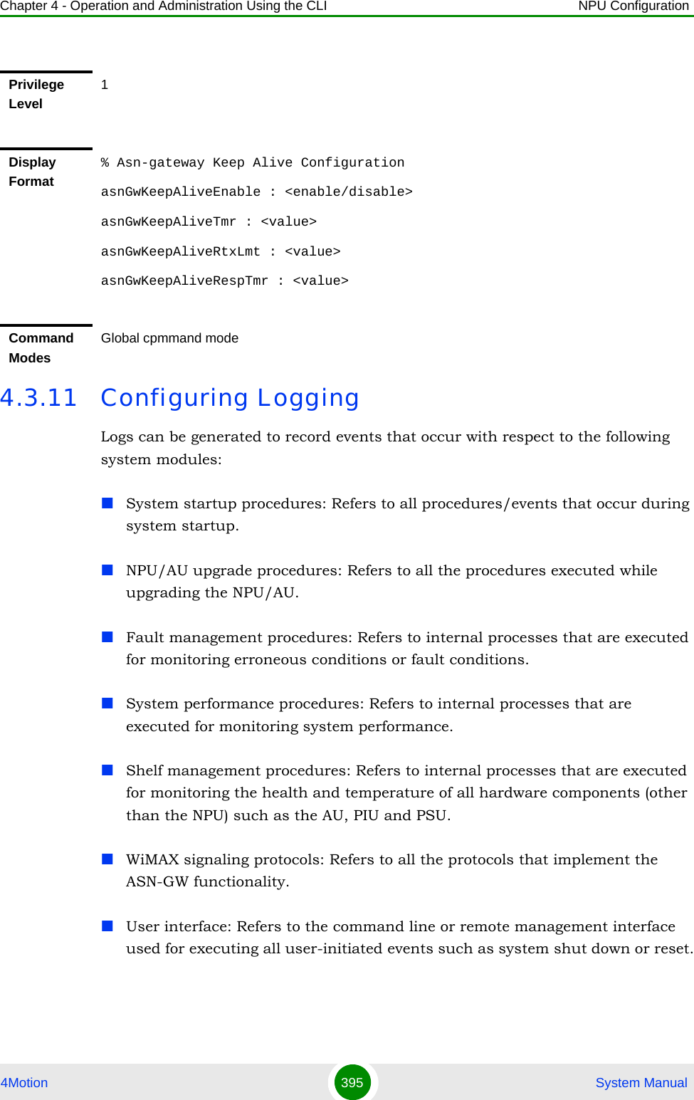 Chapter 4 - Operation and Administration Using the CLI NPU Configuration4Motion 395  System Manual4.3.11 Configuring LoggingLogs can be generated to record events that occur with respect to the following system modules:System startup procedures: Refers to all procedures/events that occur during system startup.NPU/AU upgrade procedures: Refers to all the procedures executed while upgrading the NPU/AU.Fault management procedures: Refers to internal processes that are executed for monitoring erroneous conditions or fault conditions. System performance procedures: Refers to internal processes that are executed for monitoring system performance. Shelf management procedures: Refers to internal processes that are executed for monitoring the health and temperature of all hardware components (other than the NPU) such as the AU, PIU and PSU.WiMAX signaling protocols: Refers to all the protocols that implement the ASN-GW functionality.User interface: Refers to the command line or remote management interface used for executing all user-initiated events such as system shut down or reset.Privilege Level1Display Format% Asn-gateway Keep Alive ConfigurationasnGwKeepAliveEnable : &lt;enable/disable&gt;asnGwKeepAliveTmr : &lt;value&gt;asnGwKeepAliveRtxLmt : &lt;value&gt;asnGwKeepAliveRespTmr : &lt;value&gt;Command ModesGlobal cpmmand mode