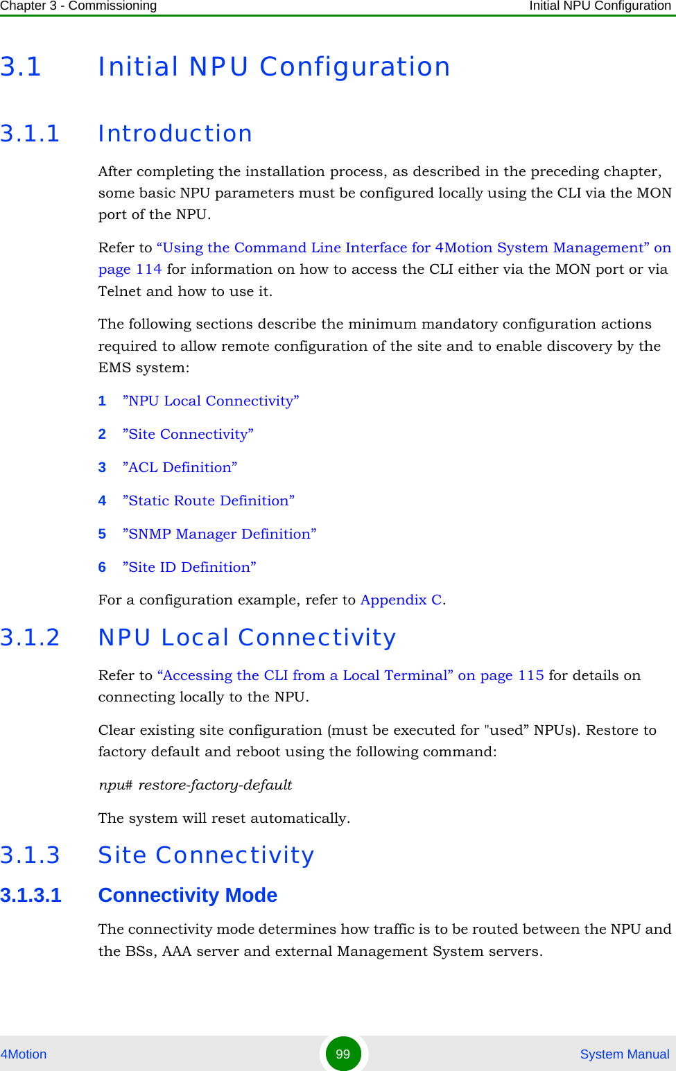 Chapter 3 - Commissioning Initial NPU Configuration4Motion 99  System Manual3.1 Initial NPU Configuration3.1.1 IntroductionAfter completing the installation process, as described in the preceding chapter, some basic NPU parameters must be configured locally using the CLI via the MON port of the NPU. Refer to “Using the Command Line Interface for 4Motion System Management” on page 114 for information on how to access the CLI either via the MON port or via Telnet and how to use it.The following sections describe the minimum mandatory configuration actions required to allow remote configuration of the site and to enable discovery by the EMS system:1”NPU Local Connectivity”2”Site Connectivity”3”ACL Definition”4”Static Route Definition”5”SNMP Manager Definition”6”Site ID Definition”For a configuration example, refer to Appendix C.3.1.2 NPU Local ConnectivityRefer to “Accessing the CLI from a Local Terminal” on page 115 for details on connecting locally to the NPU. Clear existing site configuration (must be executed for &quot;used” NPUs). Restore to factory default and reboot using the following command: npu# restore-factory-defaultThe system will reset automatically.3.1.3 Site Connectivity3.1.3.1 Connectivity ModeThe connectivity mode determines how traffic is to be routed between the NPU and the BSs, AAA server and external Management System servers.