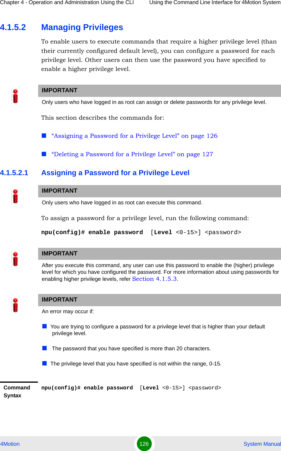 Chapter 4 - Operation and Administration Using the CLI Using the Command Line Interface for 4Motion System 4Motion 126  System Manual4.1.5.2 Managing PrivilegesTo enable users to execute commands that require a higher privilege level (than their currently configured default level), you can configure a password for each privilege level. Other users can then use the password you have specified to enable a higher privilege level. This section describes the commands for:“Assigning a Password for a Privilege Level” on page 126“Deleting a Password for a Privilege Level” on page 1274.1.5.2.1 Assigning a Password for a Privilege LevelTo assign a password for a privilege level, run the following command:npu(config)# enable password  [Level &lt;0-15&gt;] &lt;password&gt; IMPORTANTOnly users who have logged in as root can assign or delete passwords for any privilege level.IMPORTANTOnly users who have logged in as root can execute this command.IMPORTANTAfter you execute this command, any user can use this password to enable the (higher) privilege level for which you have configured the password. For more information about using passwords for enabling higher privilege levels, refer Section 4.1.5.3.IMPORTANTAn error may occur if:You are trying to configure a password for a privilege level that is higher than your default privilege level.  The password that you have specified is more than 20 characters.The privilege level that you have specified is not within the range, 0-15.Command Syntaxnpu(config)# enable password  [Level &lt;0-15&gt;] &lt;password&gt;