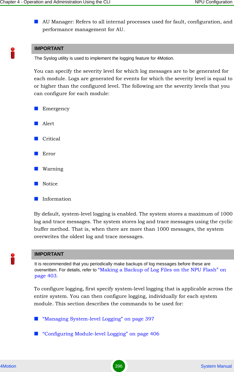 Chapter 4 - Operation and Administration Using the CLI NPU Configuration4Motion 396  System ManualAU Manager: Refers to all internal processes used for fault, configuration, and performance management for AU.You can specify the severity level for which log messages are to be generated for each module. Logs are generated for events for which the severity level is equal to or higher than the configured level. The following are the severity levels that you can configure for each module:EmergencyAlertCriticalErrorWarningNoticeInformationBy default, system-level logging is enabled. The system stores a maximum of 1000 log and trace messages. The system stores log and trace messages using the cyclic buffer method. That is, when there are more than 1000 messages, the system overwrites the oldest log and trace messages. To configure logging, first specify system-level logging that is applicable across the entire system. You can then configure logging, individually for each system module. This section describes the commands to be used for:“Managing System-level Logging” on page 397“Configuring Module-level Logging” on page 406IMPORTANTThe Syslog utility is used to implement the logging feature for 4Motion. IMPORTANTIt is recommended that you periodically make backups of log messages before these are overwritten. For details, refer to “Making a Backup of Log Files on the NPU Flash” on page 403.