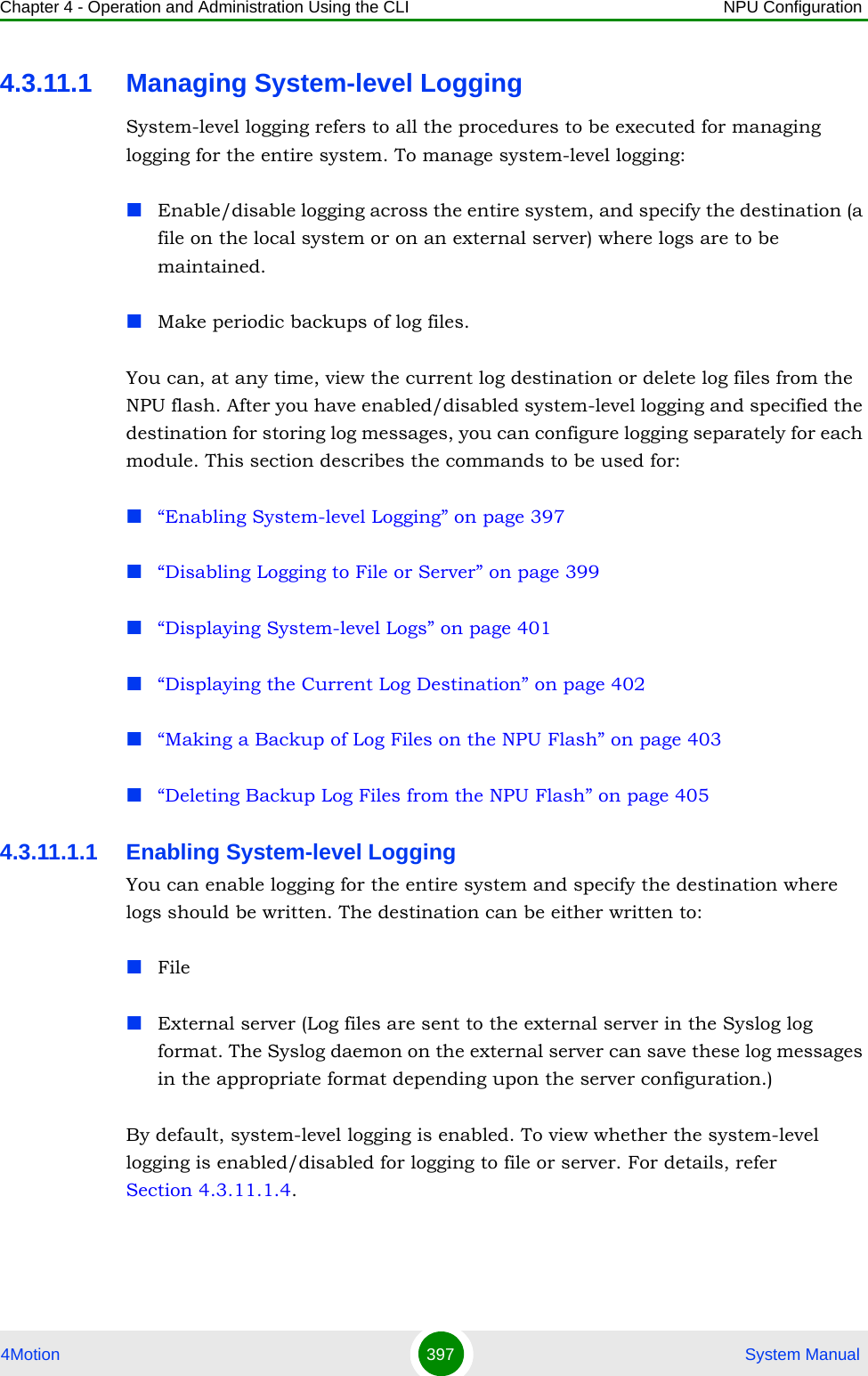 Chapter 4 - Operation and Administration Using the CLI NPU Configuration4Motion 397  System Manual4.3.11.1 Managing System-level LoggingSystem-level logging refers to all the procedures to be executed for managing logging for the entire system. To manage system-level logging:Enable/disable logging across the entire system, and specify the destination (a file on the local system or on an external server) where logs are to be maintained.Make periodic backups of log files.You can, at any time, view the current log destination or delete log files from the NPU flash. After you have enabled/disabled system-level logging and specified the destination for storing log messages, you can configure logging separately for each module. This section describes the commands to be used for:“Enabling System-level Logging” on page 397“Disabling Logging to File or Server” on page 399“Displaying System-level Logs” on page 401“Displaying the Current Log Destination” on page 402“Making a Backup of Log Files on the NPU Flash” on page 403“Deleting Backup Log Files from the NPU Flash” on page 4054.3.11.1.1 Enabling System-level LoggingYou can enable logging for the entire system and specify the destination where logs should be written. The destination can be either written to:FileExternal server (Log files are sent to the external server in the Syslog log format. The Syslog daemon on the external server can save these log messages in the appropriate format depending upon the server configuration.)By default, system-level logging is enabled. To view whether the system-level logging is enabled/disabled for logging to file or server. For details, refer Section 4.3.11.1.4.