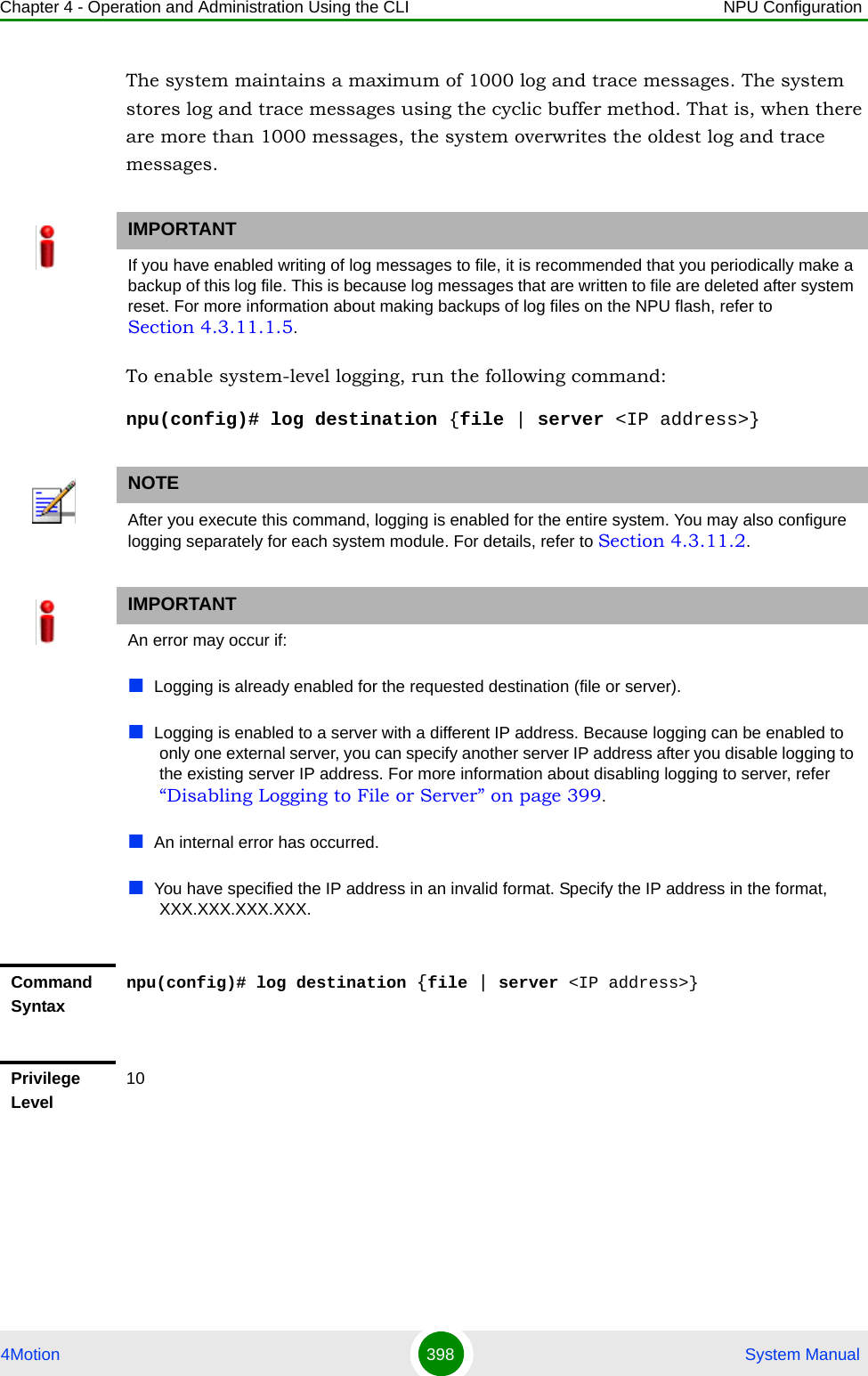 Chapter 4 - Operation and Administration Using the CLI NPU Configuration4Motion 398  System ManualThe system maintains a maximum of 1000 log and trace messages. The system stores log and trace messages using the cyclic buffer method. That is, when there are more than 1000 messages, the system overwrites the oldest log and trace messages. To enable system-level logging, run the following command:npu(config)# log destination {file | server &lt;IP address&gt;}IMPORTANTIf you have enabled writing of log messages to file, it is recommended that you periodically make a backup of this log file. This is because log messages that are written to file are deleted after system reset. For more information about making backups of log files on the NPU flash, refer to Section 4.3.11.1.5.NOTEAfter you execute this command, logging is enabled for the entire system. You may also configure logging separately for each system module. For details, refer to Section 4.3.11.2.IMPORTANTAn error may occur if:Logging is already enabled for the requested destination (file or server). Logging is enabled to a server with a different IP address. Because logging can be enabled to only one external server, you can specify another server IP address after you disable logging to the existing server IP address. For more information about disabling logging to server, refer “Disabling Logging to File or Server” on page 399.An internal error has occurred.You have specified the IP address in an invalid format. Specify the IP address in the format, XXX.XXX.XXX.XXX.Command Syntaxnpu(config)# log destination {file | server &lt;IP address&gt;}Privilege Level10