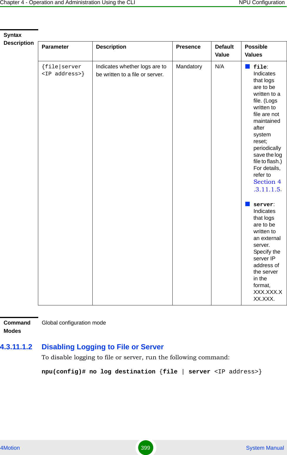 Chapter 4 - Operation and Administration Using the CLI NPU Configuration4Motion 399  System Manual4.3.11.1.2 Disabling Logging to File or ServerTo disable logging to file or server, run the following command:npu(config)# no log destination {file | server &lt;IP address&gt;}Syntax Description Parameter Description Presence Default ValuePossible Values{file|server &lt;IP address&gt;}Indicates whether logs are to be written to a file or server.Mandatory N/A file: Indicates that logs are to be written to a file. (Logs written to file are not maintained after system reset; periodically save the log file to flash.) For details, refer to Section 4.3.11.1.5.server: Indicates that logs are to be written to an external server. Specify the server IP address of the server in the format, XXX.XXX.XXX.XXX.Command ModesGlobal configuration mode