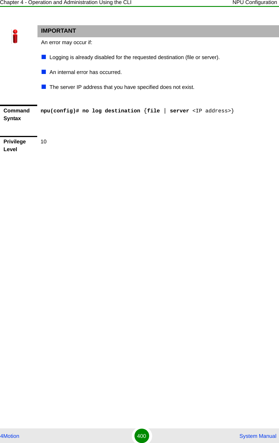 Chapter 4 - Operation and Administration Using the CLI NPU Configuration4Motion 400  System ManualIMPORTANTAn error may occur if:Logging is already disabled for the requested destination (file or server).An internal error has occurred.The server IP address that you have specified does not exist.Command Syntaxnpu(config)# no log destination {file | server &lt;IP address&gt;}Privilege Level10