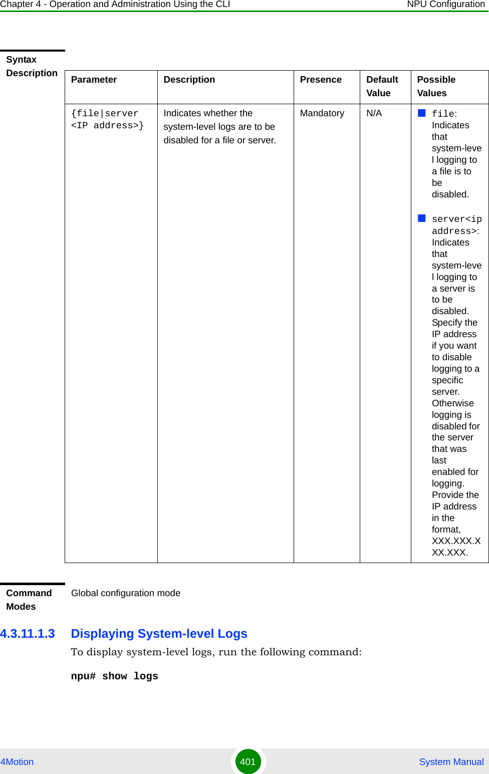 Chapter 4 - Operation and Administration Using the CLI NPU Configuration4Motion 401  System Manual4.3.11.1.3 Displaying System-level LogsTo display system-level logs, run the following command:npu# show logsSyntax Description Parameter Description Presence Default ValuePossible Values{file|server &lt;IP address&gt;}Indicates whether the system-level logs are to be disabled for a file or server.Mandatory N/A file: Indicates that system-level logging to a file is to be disabled.server&lt;ipaddress&gt;: Indicates that system-level logging to a server is to be disabled. Specify the IP address if you want to disable logging to a specific server. Otherwise logging is disabled for the server that was last enabled for logging. Provide the IP address in the format, XXX.XXX.XXX.XXX.Command ModesGlobal configuration mode