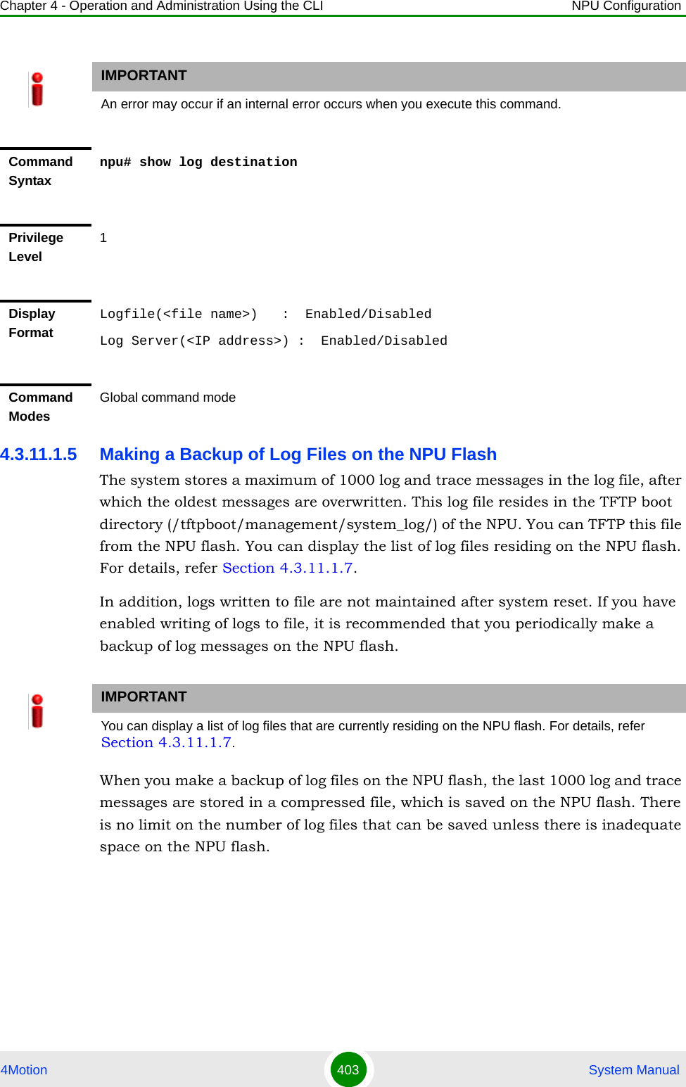 Chapter 4 - Operation and Administration Using the CLI NPU Configuration4Motion 403  System Manual4.3.11.1.5 Making a Backup of Log Files on the NPU FlashThe system stores a maximum of 1000 log and trace messages in the log file, after which the oldest messages are overwritten. This log file resides in the TFTP boot directory (/tftpboot/management/system_log/) of the NPU. You can TFTP this file from the NPU flash. You can display the list of log files residing on the NPU flash. For details, refer Section 4.3.11.1.7. In addition, logs written to file are not maintained after system reset. If you have enabled writing of logs to file, it is recommended that you periodically make a backup of log messages on the NPU flash.When you make a backup of log files on the NPU flash, the last 1000 log and trace messages are stored in a compressed file, which is saved on the NPU flash. There is no limit on the number of log files that can be saved unless there is inadequate space on the NPU flash.IMPORTANTAn error may occur if an internal error occurs when you execute this command.Command Syntaxnpu# show log destinationPrivilege Level1Display FormatLogfile(&lt;file name&gt;)   :  Enabled/DisabledLog Server(&lt;IP address&gt;) :  Enabled/DisabledCommand ModesGlobal command modeIMPORTANTYou can display a list of log files that are currently residing on the NPU flash. For details, refer Section 4.3.11.1.7.