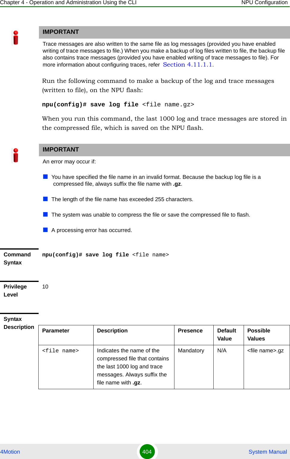 Chapter 4 - Operation and Administration Using the CLI NPU Configuration4Motion 404  System ManualRun the following command to make a backup of the log and trace messages (written to file), on the NPU flash:npu(config)# save log file &lt;file name.gz&gt;When you run this command, the last 1000 log and trace messages are stored in the compressed file, which is saved on the NPU flash.IMPORTANTTrace messages are also written to the same file as log messages (provided you have enabled writing of trace messages to file.) When you make a backup of log files written to file, the backup file also contains trace messages (provided you have enabled writing of trace messages to file). For more information about configuring traces, refer  Section 4.11.1.1.IMPORTANTAn error may occur if: You have specified the file name in an invalid format. Because the backup log file is a compressed file, always suffix the file name with .gz.The length of the file name has exceeded 255 characters.The system was unable to compress the file or save the compressed file to flash. A processing error has occurred.Command Syntaxnpu(config)# save log file &lt;file name&gt;Privilege Level10Syntax Description Parameter Description Presence Default ValuePossible Values&lt;file name&gt; Indicates the name of the compressed file that contains the last 1000 log and trace messages. Always suffix the file name with .gz.Mandatory N/A &lt;file name&gt;.gz