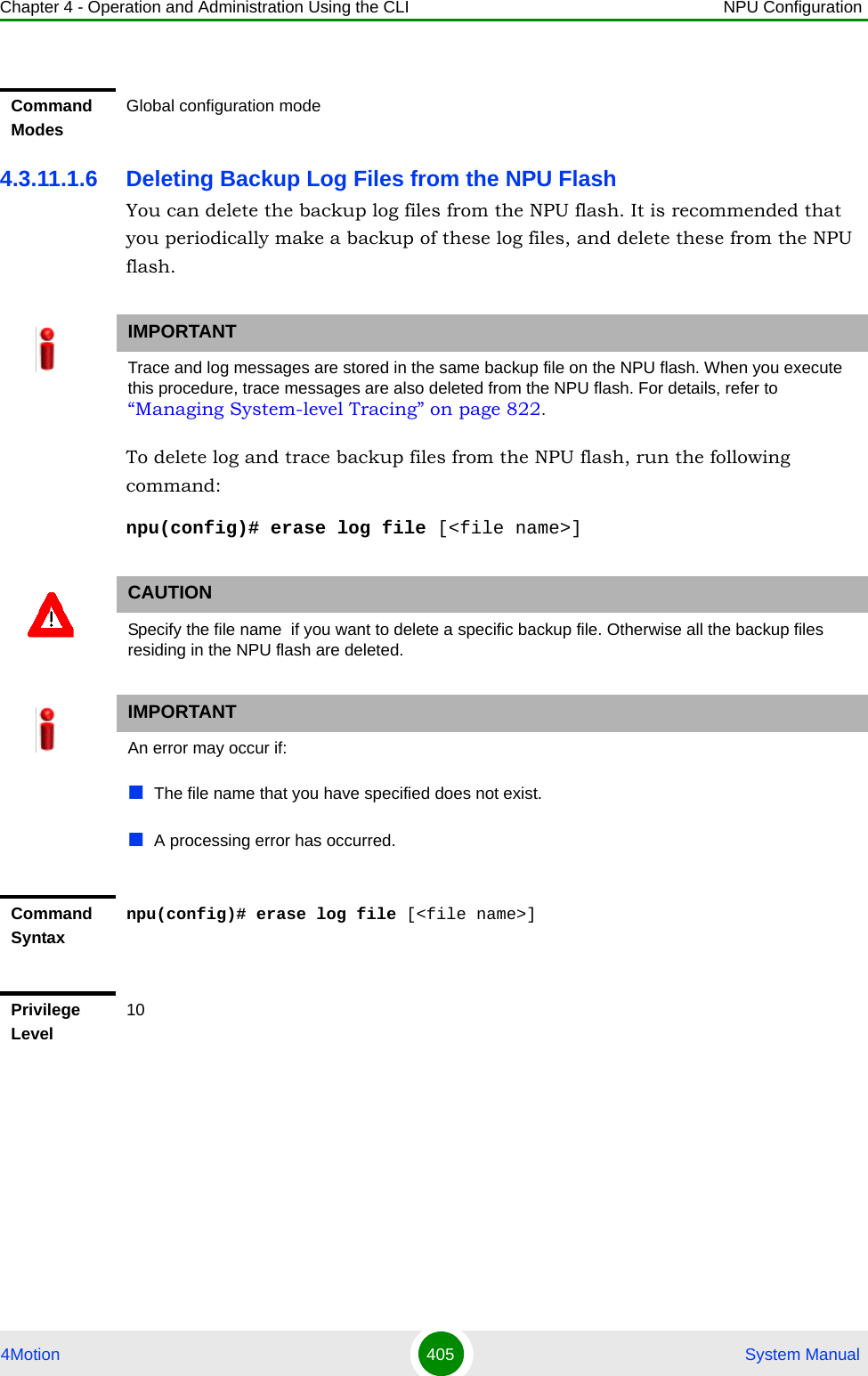 Chapter 4 - Operation and Administration Using the CLI NPU Configuration4Motion 405  System Manual4.3.11.1.6 Deleting Backup Log Files from the NPU FlashYou can delete the backup log files from the NPU flash. It is recommended that you periodically make a backup of these log files, and delete these from the NPU flash.To delete log and trace backup files from the NPU flash, run the following command:npu(config)# erase log file [&lt;file name&gt;]Command ModesGlobal configuration modeIMPORTANTTrace and log messages are stored in the same backup file on the NPU flash. When you execute this procedure, trace messages are also deleted from the NPU flash. For details, refer to “Managing System-level Tracing” on page 822.CAUTIONSpecify the file name  if you want to delete a specific backup file. Otherwise all the backup files residing in the NPU flash are deleted.IMPORTANTAn error may occur if:The file name that you have specified does not exist.A processing error has occurred.Command Syntaxnpu(config)# erase log file [&lt;file name&gt;]Privilege Level10