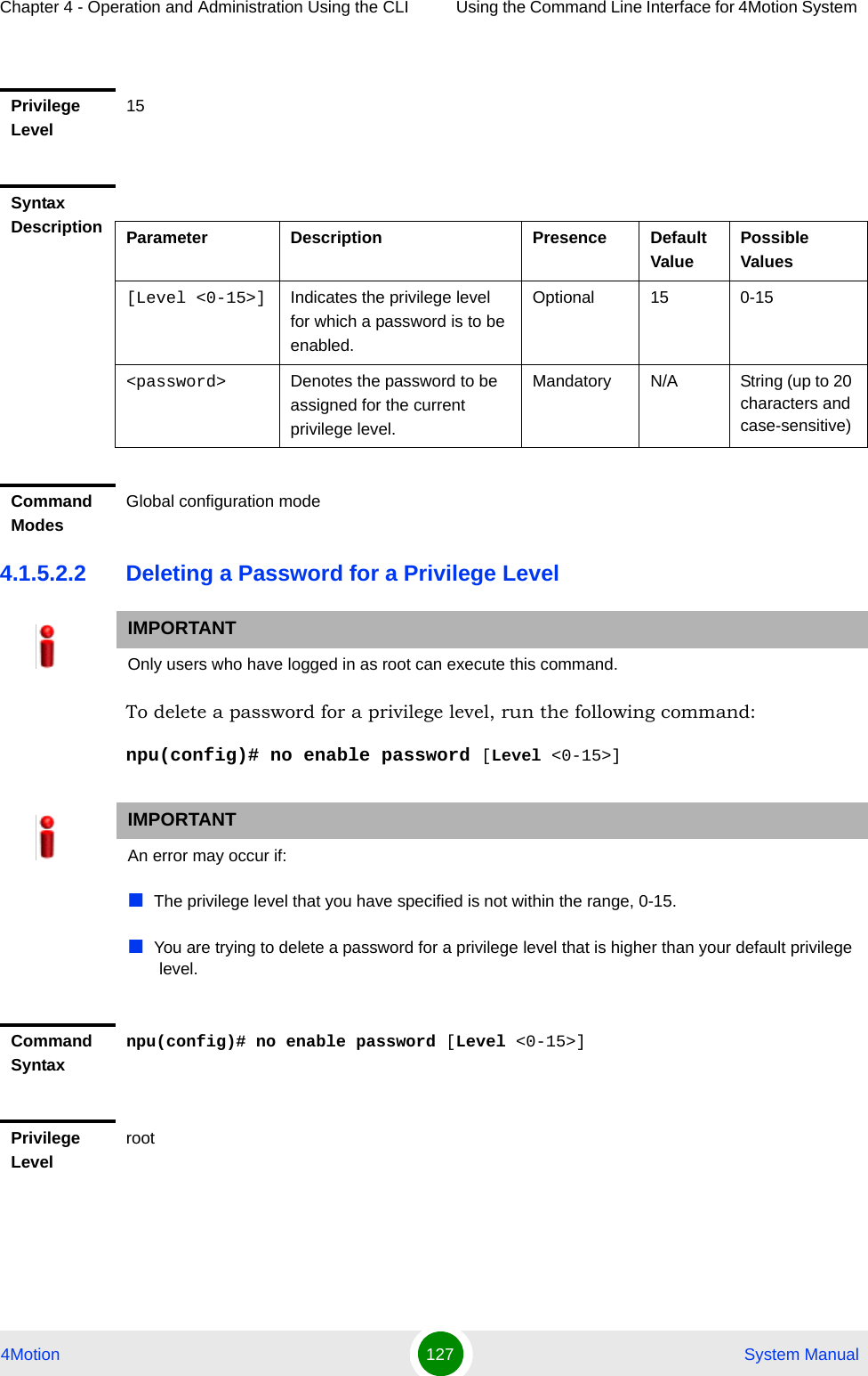 Chapter 4 - Operation and Administration Using the CLI Using the Command Line Interface for 4Motion System 4Motion 127  System Manual4.1.5.2.2 Deleting a Password for a Privilege LevelTo delete a password for a privilege level, run the following command:npu(config)# no enable password [Level &lt;0-15&gt;]Privilege Level15Syntax Description Parameter Description Presence Default ValuePossible Values[Level &lt;0-15&gt;] Indicates the privilege level for which a password is to be enabled.Optional 15 0-15&lt;password&gt; Denotes the password to be assigned for the current privilege level.Mandatory N/A String (up to 20 characters and case-sensitive)Command ModesGlobal configuration modeIMPORTANTOnly users who have logged in as root can execute this command.IMPORTANTAn error may occur if:The privilege level that you have specified is not within the range, 0-15.You are trying to delete a password for a privilege level that is higher than your default privilege level.Command Syntaxnpu(config)# no enable password [Level &lt;0-15&gt;]Privilege Levelroot