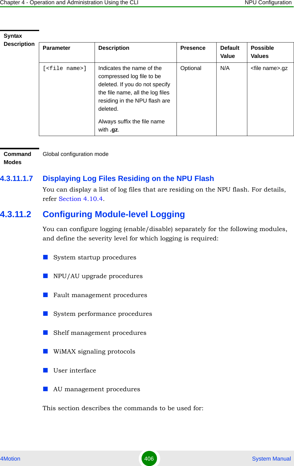 Chapter 4 - Operation and Administration Using the CLI NPU Configuration4Motion 406  System Manual4.3.11.1.7 Displaying Log Files Residing on the NPU FlashYou can display a list of log files that are residing on the NPU flash. For details, refer Section 4.10.4.4.3.11.2 Configuring Module-level LoggingYou can configure logging (enable/disable) separately for the following modules, and define the severity level for which logging is required:System startup proceduresNPU/AU upgrade proceduresFault management proceduresSystem performance proceduresShelf management proceduresWiMAX signaling protocolsUser interfaceAU management proceduresThis section describes the commands to be used for:Syntax Description Parameter Description Presence Default ValuePossible Values[&lt;file name&gt;] Indicates the name of the compressed log file to be deleted. If you do not specify the file name, all the log files residing in the NPU flash are deleted.Always suffix the file name with .gz.Optional N/A &lt;file name&gt;.gzCommand ModesGlobal configuration mode