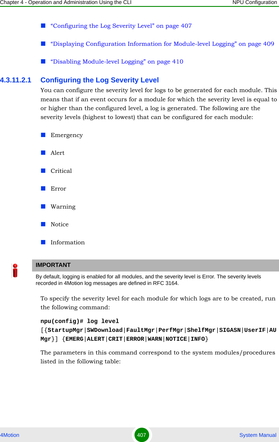 Chapter 4 - Operation and Administration Using the CLI NPU Configuration4Motion 407  System Manual“Configuring the Log Severity Level” on page 407“Displaying Configuration Information for Module-level Logging” on page 409“Disabling Module-level Logging” on page 4104.3.11.2.1 Configuring the Log Severity LevelYou can configure the severity level for logs to be generated for each module. This means that if an event occurs for a module for which the severity level is equal to or higher than the configured level, a log is generated. The following are the severity levels (highest to lowest) that can be configured for each module:EmergencyAlertCriticalErrorWarningNotice InformationTo specify the severity level for each module for which logs are to be created, run the following command:npu(config)# log level [{StartupMgr|SWDownload|FaultMgr|PerfMgr|ShelfMgr|SIGASN|UserIF|AUMgr}] {EMERG|ALERT|CRIT|ERROR|WARN|NOTICE|INFO}The parameters in this command correspond to the system modules/procedures listed in the following table:IMPORTANTBy default, logging is enabled for all modules, and the severity level is Error. The severity levels recorded in 4Motion log messages are defined in RFC 3164.