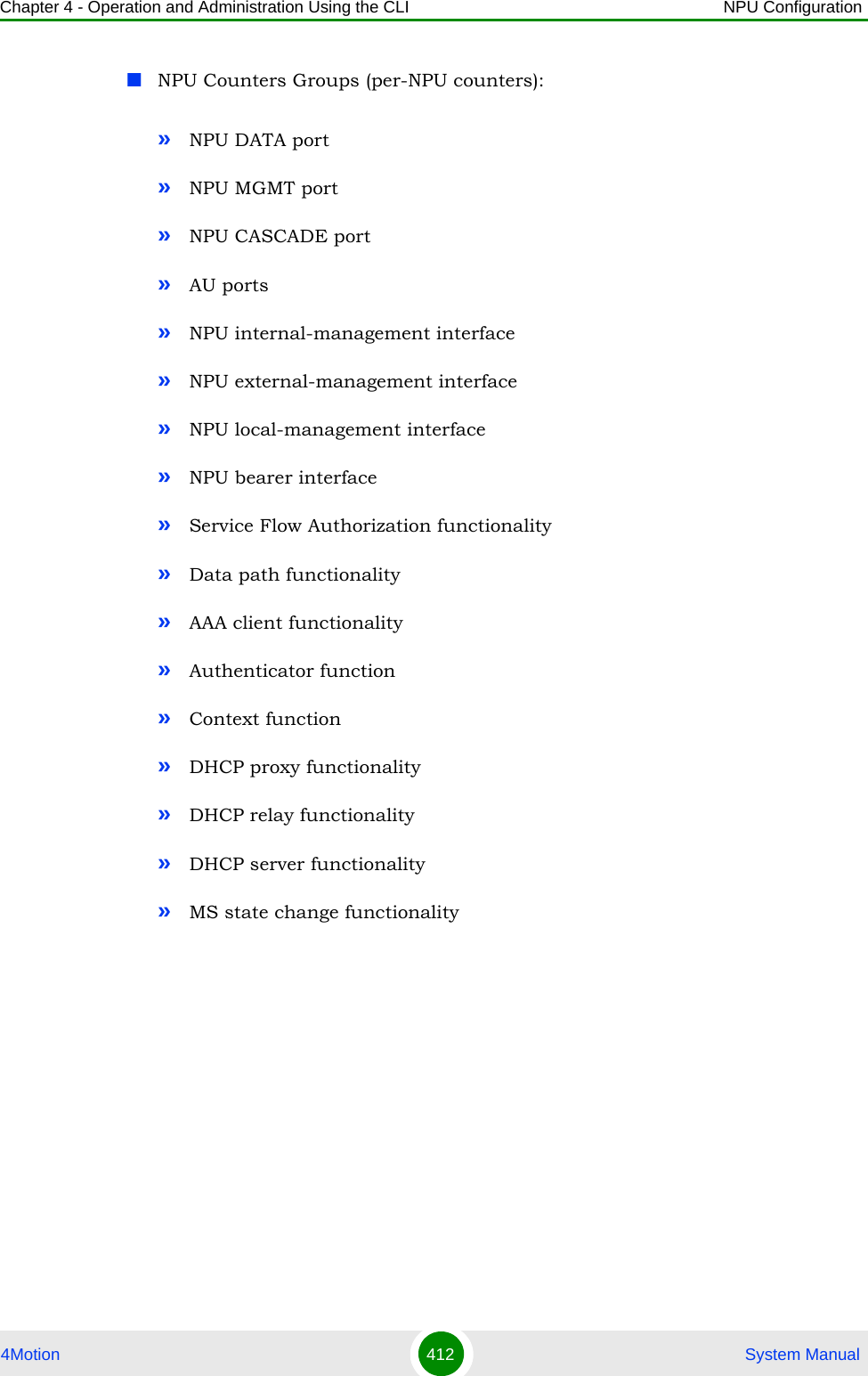 Chapter 4 - Operation and Administration Using the CLI NPU Configuration4Motion 412  System ManualNPU Counters Groups (per-NPU counters):»NPU DATA port»NPU MGMT port»NPU CASCADE port»AU ports»NPU internal-management interface»NPU external-management interface»NPU local-management interface»NPU bearer interface»Service Flow Authorization functionality»Data path functionality»AAA client functionality»Authenticator function»Context function»DHCP proxy functionality»DHCP relay functionality»DHCP server functionality»MS state change functionality