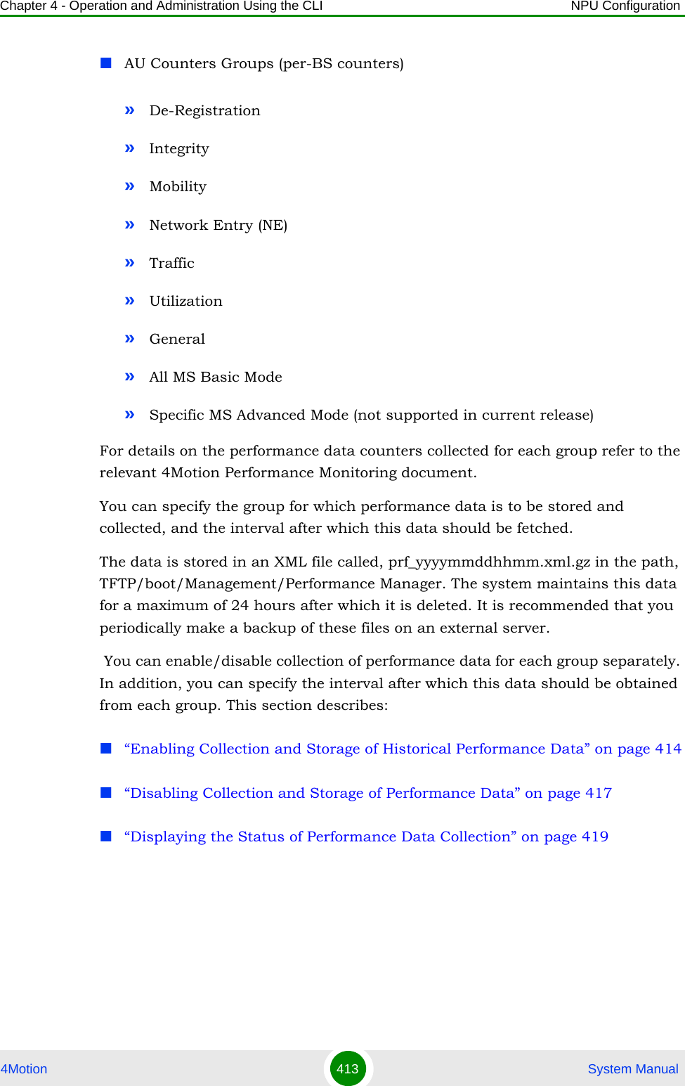 Chapter 4 - Operation and Administration Using the CLI NPU Configuration4Motion 413  System ManualAU Counters Groups (per-BS counters)»De-Registration»Integrity»Mobility»Network Entry (NE)»Traffic»Utilization»General»All MS Basic Mode»Specific MS Advanced Mode (not supported in current release)For details on the performance data counters collected for each group refer to the relevant 4Motion Performance Monitoring document.You can specify the group for which performance data is to be stored and collected, and the interval after which this data should be fetched.The data is stored in an XML file called, prf_yyyymmddhhmm.xml.gz in the path, TFTP/boot/Management/Performance Manager. The system maintains this data for a maximum of 24 hours after which it is deleted. It is recommended that you periodically make a backup of these files on an external server. You can enable/disable collection of performance data for each group separately. In addition, you can specify the interval after which this data should be obtained from each group. This section describes:“Enabling Collection and Storage of Historical Performance Data” on page 414“Disabling Collection and Storage of Performance Data” on page 417“Displaying the Status of Performance Data Collection” on page 419