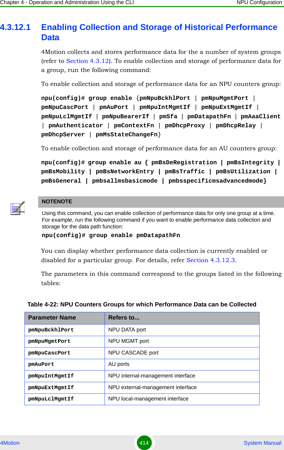 Chapter 4 - Operation and Administration Using the CLI NPU Configuration4Motion 414  System Manual4.3.12.1 Enabling Collection and Storage of Historical Performance Data4Motion collects and stores performance data for the a number of system groups (refer to Section 4.3.12). To enable collection and storage of performance data for a group, run the following command:To enable collection and storage of performance data for an NPU counters group:npu(config)# group enable {pmNpuBckhlPort | pmNpuMgmtPort | pmNpuCascPort | pmAuPort | pmNpuIntMgmtIf | pmNpuExtMgmtIf | pmNpuLclMgmtIf | pmNpuBearerIf | pmSfa | pmDatapathFn | pmAaaClient | pmAuthenticator | pmContextFn | pmDhcpProxy | pmDhcpRelay | pmDhcpServer | pmMsStateChangeFn}To enable collection and storage of performance data for an AU counters group:npu(config)# group enable au { pmBsDeRegistration | pmBsIntegrity | pmBsMobility | pmBsNetworkEntry | pmBsTraffic | pmBsUtilization | pmBsGeneral | pmbsallmsbasicmode | pmbsspecificmsadvancedmode}You can display whether performance data collection is currently enabled or disabled for a particular group. For details, refer Section 4.3.12.3.The parameters in this command correspond to the groups listed in the following tables:NOTENOTEUsing this command, you can enable collection of performance data for only one group at a time.  For example, run the following command if you want to enable performance data collection and storage for the data path function:npu(config)# group enable pmDatapathFnTable 4-22: NPU Counters Groups for which Performance Data can be CollectedParameter Name Refers to...pmNpuBckhlPort NPU DATA portpmNpuMgmtPort NPU MGMT portpmNpuCascPort NPU CASCADE portpmAuPort AU portspmNpuIntMgmtIf NPU internal-management interfacepmNpuExtMgmtIf NPU external-management interfacepmNpuLclMgmtIf NPU local-management interface