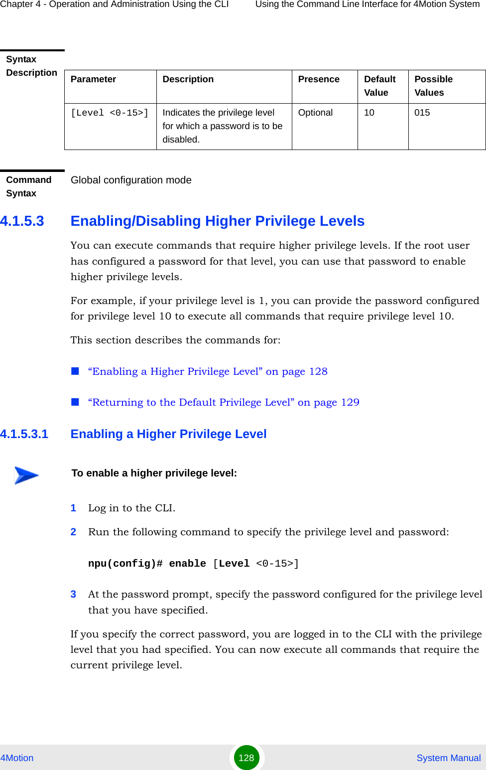 Chapter 4 - Operation and Administration Using the CLI Using the Command Line Interface for 4Motion System 4Motion 128  System Manual4.1.5.3 Enabling/Disabling Higher Privilege LevelsYou can execute commands that require higher privilege levels. If the root user has configured a password for that level, you can use that password to enable higher privilege levels.For example, if your privilege level is 1, you can provide the password configured for privilege level 10 to execute all commands that require privilege level 10.This section describes the commands for:“Enabling a Higher Privilege Level” on page 128“Returning to the Default Privilege Level” on page 1294.1.5.3.1 Enabling a Higher Privilege Level1Log in to the CLI.2Run the following command to specify the privilege level and password:npu(config)# enable [Level &lt;0-15&gt;]3At the password prompt, specify the password configured for the privilege level that you have specified.If you specify the correct password, you are logged in to the CLI with the privilege level that you had specified. You can now execute all commands that require the current privilege level.Syntax Description Parameter Description Presence Default ValuePossible Values[Level &lt;0-15&gt;] Indicates the privilege level for which a password is to be disabled.Optional 10 015Command SyntaxGlobal configuration modeTo enable a higher privilege level: