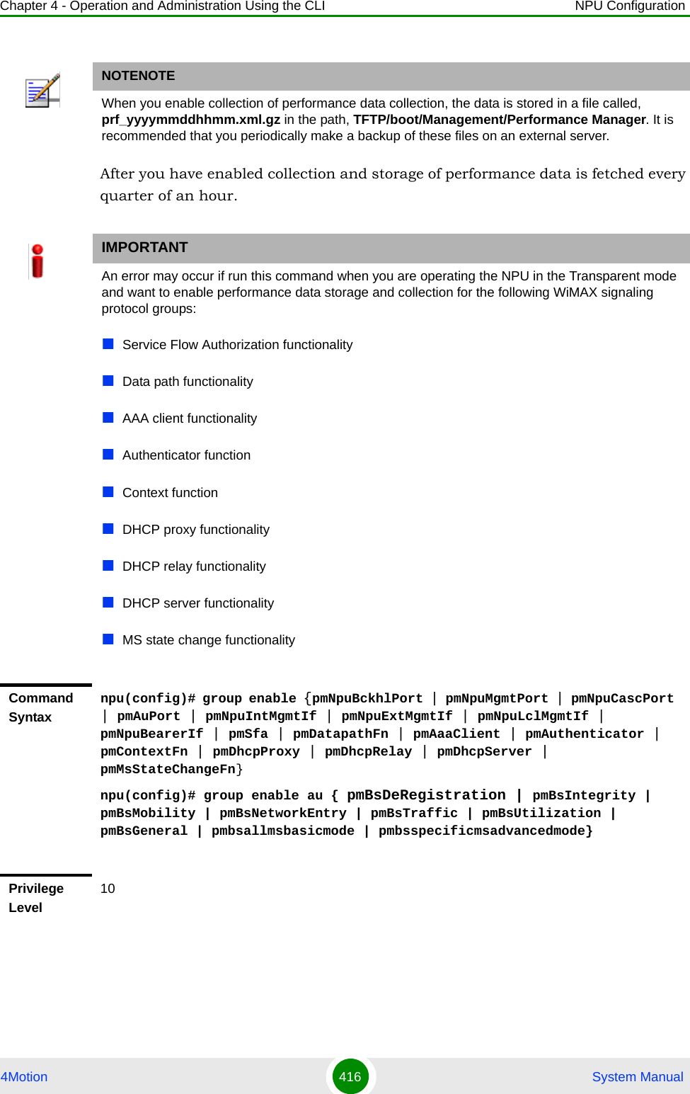 Chapter 4 - Operation and Administration Using the CLI NPU Configuration4Motion 416  System ManualAfter you have enabled collection and storage of performance data is fetched every quarter of an hour. NOTENOTEWhen you enable collection of performance data collection, the data is stored in a file called, prf_yyyymmddhhmm.xml.gz in the path, TFTP/boot/Management/Performance Manager. It is recommended that you periodically make a backup of these files on an external server.IMPORTANTAn error may occur if run this command when you are operating the NPU in the Transparent mode and want to enable performance data storage and collection for the following WiMAX signaling protocol groups:Service Flow Authorization functionalityData path functionalityAAA client functionalityAuthenticator functionContext functionDHCP proxy functionalityDHCP relay functionalityDHCP server functionalityMS state change functionalityCommand Syntaxnpu(config)# group enable {pmNpuBckhlPort | pmNpuMgmtPort | pmNpuCascPort | pmAuPort | pmNpuIntMgmtIf | pmNpuExtMgmtIf | pmNpuLclMgmtIf | pmNpuBearerIf | pmSfa | pmDatapathFn | pmAaaClient | pmAuthenticator | pmContextFn | pmDhcpProxy | pmDhcpRelay | pmDhcpServer | pmMsStateChangeFn}npu(config)# group enable au { pmBsDeRegistration | pmBsIntegrity | pmBsMobility | pmBsNetworkEntry | pmBsTraffic | pmBsUtilization | pmBsGeneral | pmbsallmsbasicmode | pmbsspecificmsadvancedmode}Privilege Level10