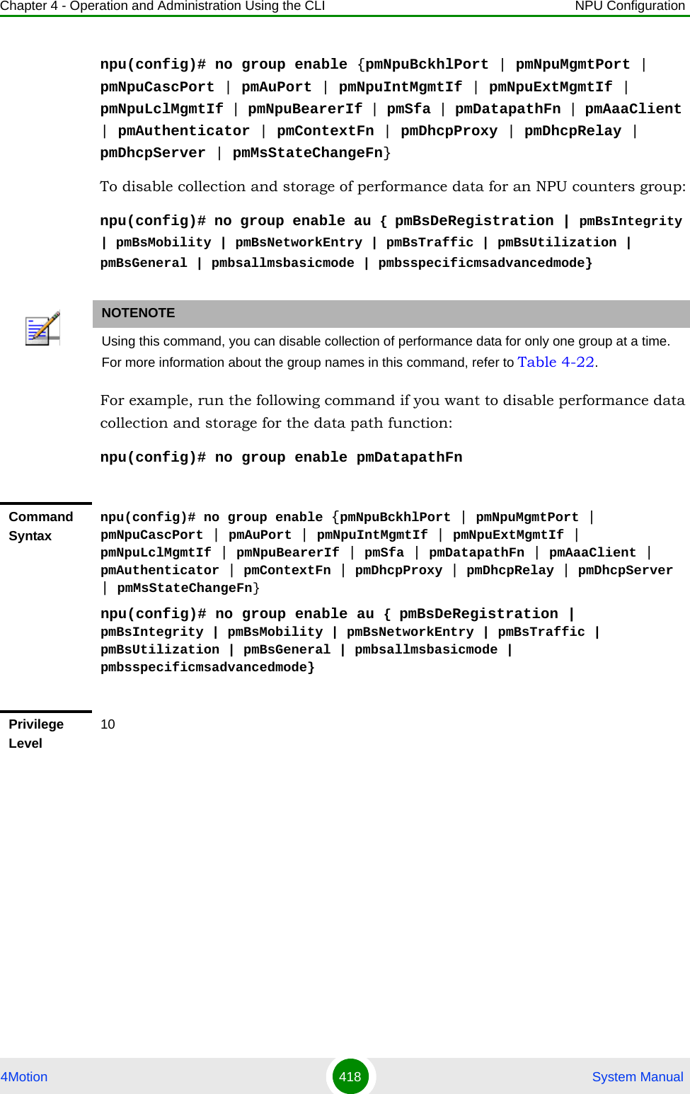 Chapter 4 - Operation and Administration Using the CLI NPU Configuration4Motion 418  System Manualnpu(config)# no group enable {pmNpuBckhlPort | pmNpuMgmtPort | pmNpuCascPort | pmAuPort | pmNpuIntMgmtIf | pmNpuExtMgmtIf | pmNpuLclMgmtIf | pmNpuBearerIf | pmSfa | pmDatapathFn | pmAaaClient | pmAuthenticator | pmContextFn | pmDhcpProxy | pmDhcpRelay | pmDhcpServer | pmMsStateChangeFn}To disable collection and storage of performance data for an NPU counters group:npu(config)# no group enable au { pmBsDeRegistration | pmBsIntegrity | pmBsMobility | pmBsNetworkEntry | pmBsTraffic | pmBsUtilization | pmBsGeneral | pmbsallmsbasicmode | pmbsspecificmsadvancedmode}For example, run the following command if you want to disable performance data collection and storage for the data path function:npu(config)# no group enable pmDatapathFnNOTENOTEUsing this command, you can disable collection of performance data for only one group at a time. For more information about the group names in this command, refer to Table 4-22.Command Syntaxnpu(config)# no group enable {pmNpuBckhlPort | pmNpuMgmtPort | pmNpuCascPort | pmAuPort | pmNpuIntMgmtIf | pmNpuExtMgmtIf | pmNpuLclMgmtIf | pmNpuBearerIf | pmSfa | pmDatapathFn | pmAaaClient | pmAuthenticator | pmContextFn | pmDhcpProxy | pmDhcpRelay | pmDhcpServer | pmMsStateChangeFn}npu(config)# no group enable au { pmBsDeRegistration | pmBsIntegrity | pmBsMobility | pmBsNetworkEntry | pmBsTraffic | pmBsUtilization | pmBsGeneral | pmbsallmsbasicmode | pmbsspecificmsadvancedmode}Privilege Level10