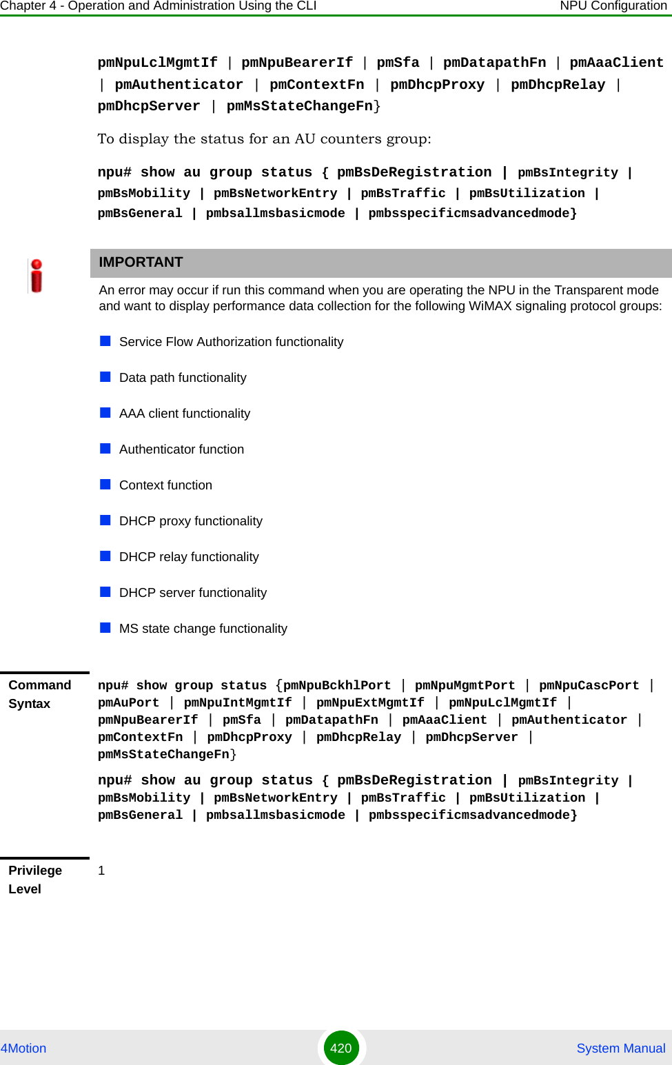 Chapter 4 - Operation and Administration Using the CLI NPU Configuration4Motion 420  System ManualpmNpuLclMgmtIf | pmNpuBearerIf | pmSfa | pmDatapathFn | pmAaaClient | pmAuthenticator | pmContextFn | pmDhcpProxy | pmDhcpRelay | pmDhcpServer | pmMsStateChangeFn}To display the status for an AU counters group:npu# show au group status { pmBsDeRegistration | pmBsIntegrity | pmBsMobility | pmBsNetworkEntry | pmBsTraffic | pmBsUtilization | pmBsGeneral | pmbsallmsbasicmode | pmbsspecificmsadvancedmode}IMPORTANTAn error may occur if run this command when you are operating the NPU in the Transparent mode and want to display performance data collection for the following WiMAX signaling protocol groups:Service Flow Authorization functionalityData path functionalityAAA client functionalityAuthenticator functionContext functionDHCP proxy functionalityDHCP relay functionalityDHCP server functionalityMS state change functionalityCommand Syntaxnpu# show group status {pmNpuBckhlPort | pmNpuMgmtPort | pmNpuCascPort | pmAuPort | pmNpuIntMgmtIf | pmNpuExtMgmtIf | pmNpuLclMgmtIf | pmNpuBearerIf | pmSfa | pmDatapathFn | pmAaaClient | pmAuthenticator | pmContextFn | pmDhcpProxy | pmDhcpRelay | pmDhcpServer | pmMsStateChangeFn}npu# show au group status { pmBsDeRegistration | pmBsIntegrity | pmBsMobility | pmBsNetworkEntry | pmBsTraffic | pmBsUtilization | pmBsGeneral | pmbsallmsbasicmode | pmbsspecificmsadvancedmode}Privilege Level1