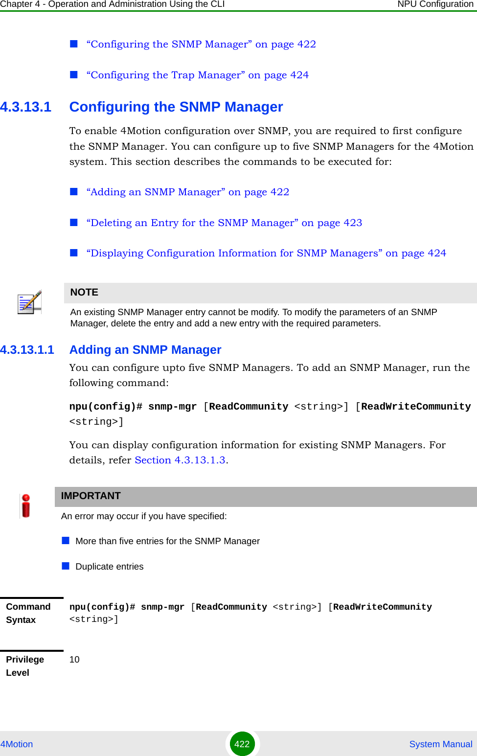 Chapter 4 - Operation and Administration Using the CLI NPU Configuration4Motion 422  System Manual“Configuring the SNMP Manager” on page 422“Configuring the Trap Manager” on page 4244.3.13.1 Configuring the SNMP ManagerTo enable 4Motion configuration over SNMP, you are required to first configure the SNMP Manager. You can configure up to five SNMP Managers for the 4Motion system. This section describes the commands to be executed for:“Adding an SNMP Manager” on page 422“Deleting an Entry for the SNMP Manager” on page 423“Displaying Configuration Information for SNMP Managers” on page 4244.3.13.1.1 Adding an SNMP ManagerYou can configure upto five SNMP Managers. To add an SNMP Manager, run the following command:npu(config)# snmp-mgr [ReadCommunity &lt;string&gt;] [ReadWriteCommunity &lt;string&gt;]You can display configuration information for existing SNMP Managers. For details, refer Section 4.3.13.1.3.NOTEAn existing SNMP Manager entry cannot be modify. To modify the parameters of an SNMP Manager, delete the entry and add a new entry with the required parameters.IMPORTANTAn error may occur if you have specified:More than five entries for the SNMP Manager Duplicate entriesCommand Syntaxnpu(config)# snmp-mgr [ReadCommunity &lt;string&gt;] [ReadWriteCommunity &lt;string&gt;]Privilege Level10
