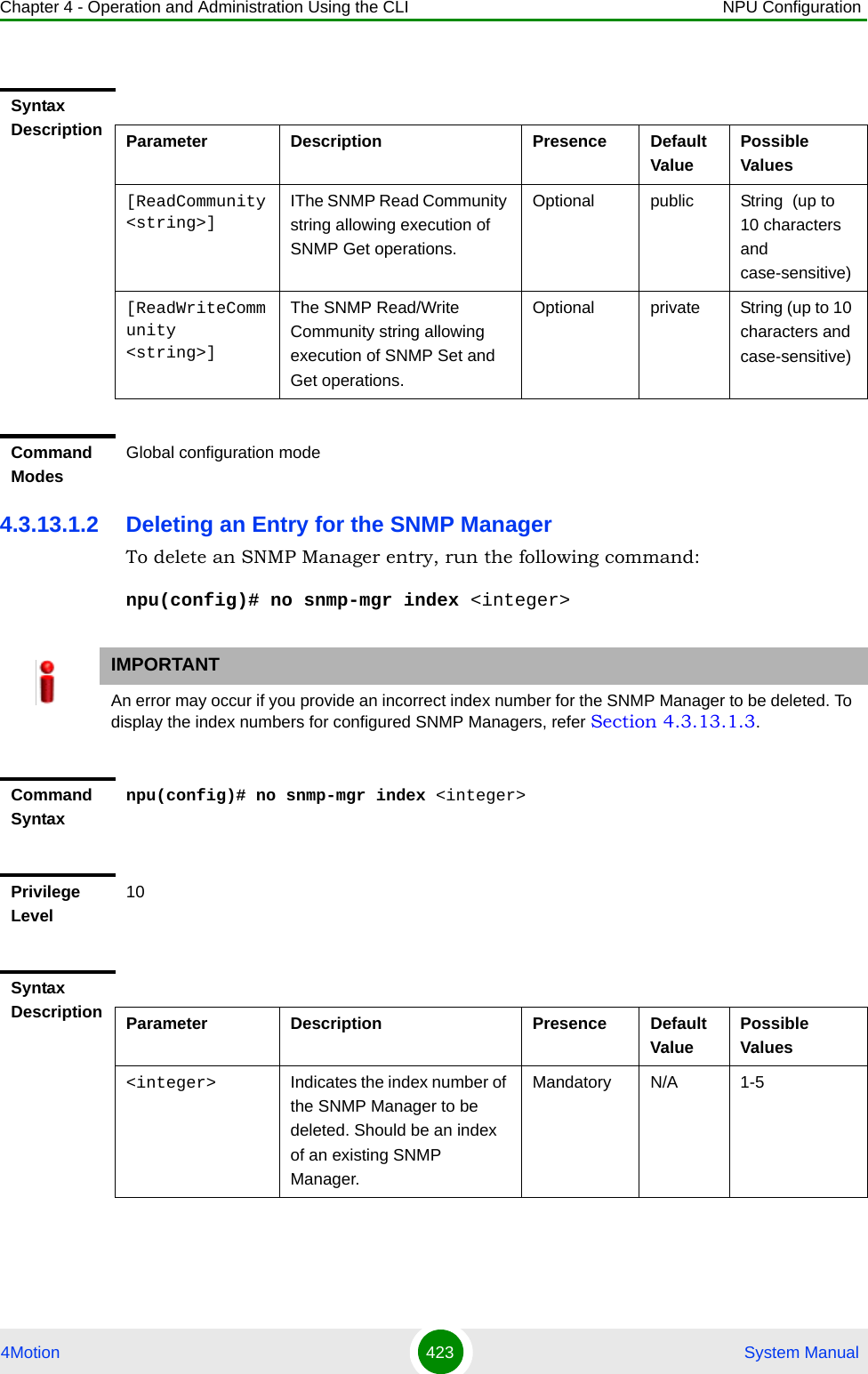Chapter 4 - Operation and Administration Using the CLI NPU Configuration4Motion 423  System Manual4.3.13.1.2 Deleting an Entry for the SNMP ManagerTo delete an SNMP Manager entry, run the following command:npu(config)# no snmp-mgr index &lt;integer&gt;Syntax Description Parameter Description Presence Default ValuePossible Values[ReadCommunity &lt;string&gt;]IThe SNMP Read Community string allowing execution of SNMP Get operations.Optional public String  (up to 10 characters and case-sensitive)[ReadWriteCommunity &lt;string&gt;]The SNMP Read/Write Community string allowing execution of SNMP Set and Get operations.Optional private String (up to 10 characters and case-sensitive)Command ModesGlobal configuration modeIMPORTANTAn error may occur if you provide an incorrect index number for the SNMP Manager to be deleted. To display the index numbers for configured SNMP Managers, refer Section 4.3.13.1.3.Command Syntaxnpu(config)# no snmp-mgr index &lt;integer&gt;Privilege Level10Syntax Description Parameter Description Presence Default ValuePossible Values&lt;integer&gt; Indicates the index number of the SNMP Manager to be deleted. Should be an index of an existing SNMP Manager.Mandatory N/A 1-5