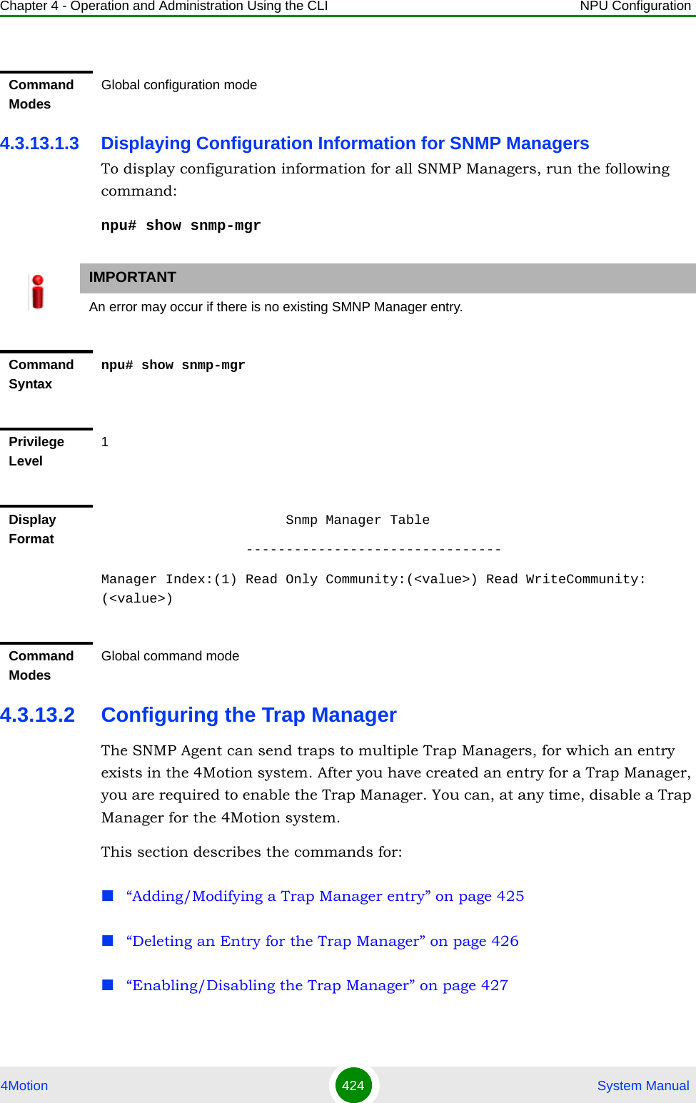 Chapter 4 - Operation and Administration Using the CLI NPU Configuration4Motion 424  System Manual4.3.13.1.3 Displaying Configuration Information for SNMP ManagersTo display configuration information for all SNMP Managers, run the following command:npu# show snmp-mgr4.3.13.2 Configuring the Trap ManagerThe SNMP Agent can send traps to multiple Trap Managers, for which an entry exists in the 4Motion system. After you have created an entry for a Trap Manager, you are required to enable the Trap Manager. You can, at any time, disable a Trap Manager for the 4Motion system.This section describes the commands for:“Adding/Modifying a Trap Manager entry” on page 425“Deleting an Entry for the Trap Manager” on page 426“Enabling/Disabling the Trap Manager” on page 427Command ModesGlobal configuration modeIMPORTANTAn error may occur if there is no existing SMNP Manager entry.Command Syntaxnpu# show snmp-mgrPrivilege Level1Display Format                       Snmp Manager Table                  --------------------------------Manager Index:(1) Read Only Community:(&lt;value&gt;) Read WriteCommunity: (&lt;value&gt;)Command ModesGlobal command mode