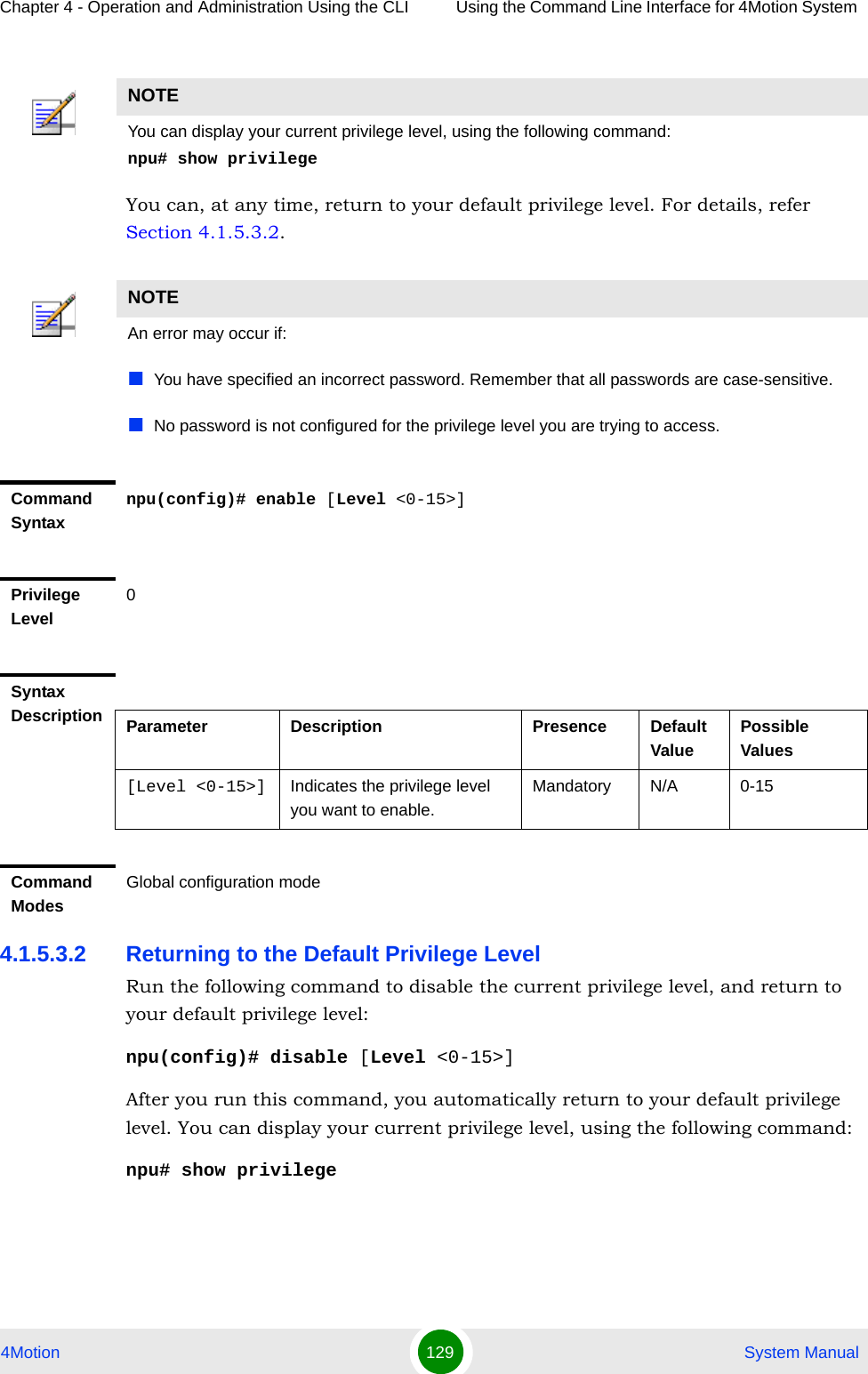 Chapter 4 - Operation and Administration Using the CLI Using the Command Line Interface for 4Motion System 4Motion 129  System ManualYou can, at any time, return to your default privilege level. For details, refer Section 4.1.5.3.2.4.1.5.3.2 Returning to the Default Privilege LevelRun the following command to disable the current privilege level, and return to your default privilege level:npu(config)# disable [Level &lt;0-15&gt;]After you run this command, you automatically return to your default privilege level. You can display your current privilege level, using the following command:npu# show privilege NOTEYou can display your current privilege level, using the following command:npu# show privilege NOTEAn error may occur if:You have specified an incorrect password. Remember that all passwords are case-sensitive.No password is not configured for the privilege level you are trying to access.Command Syntaxnpu(config)# enable [Level &lt;0-15&gt;]Privilege Level0Syntax Description Parameter Description Presence Default ValuePossible Values[Level &lt;0-15&gt;] Indicates the privilege level you want to enable.Mandatory N/A 0-15Command ModesGlobal configuration mode