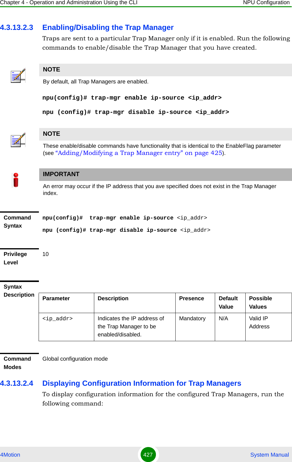 Chapter 4 - Operation and Administration Using the CLI NPU Configuration4Motion 427  System Manual4.3.13.2.3 Enabling/Disabling the Trap ManagerTraps are sent to a particular Trap Manager only if it is enabled. Run the following commands to enable/disable the Trap Manager that you have created.npu(config)# trap-mgr enable ip-source &lt;ip_addr&gt;npu (config)# trap-mgr disable ip-source &lt;ip_addr&gt;4.3.13.2.4 Displaying Configuration Information for Trap ManagersTo display configuration information for the configured Trap Managers, run the following command:NOTEBy default, all Trap Managers are enabled. NOTEThese enable/disable commands have functionality that is identical to the EnableFlag parameter (see “Adding/Modifying a Trap Manager entry” on page 425).IMPORTANTAn error may occur if the IP address that you ave specified does not exist in the Trap Manager index.Command Syntaxnpu(config)#  trap-mgr enable ip-source &lt;ip_addr&gt;npu (config)# trap-mgr disable ip-source &lt;ip_addr&gt;Privilege Level10Syntax Description Parameter Description Presence Default ValuePossible Values&lt;ip_addr&gt;  Indicates the IP address of the Trap Manager to be enabled/disabled.Mandatory N/A Valid IP AddressCommand ModesGlobal configuration mode