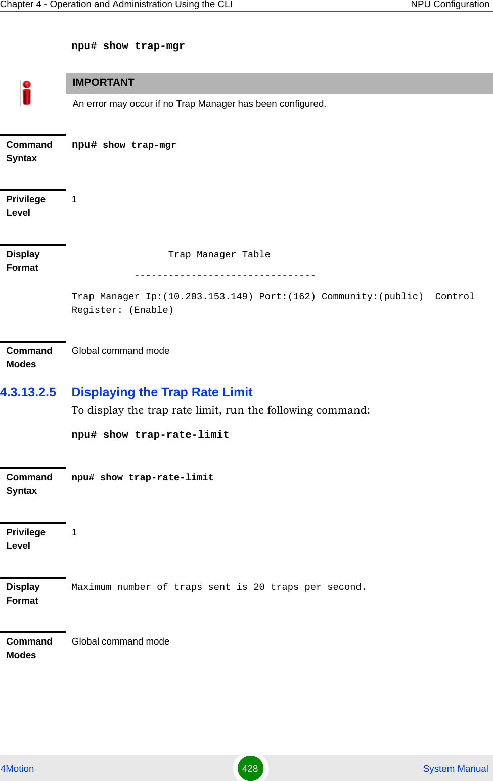 Chapter 4 - Operation and Administration Using the CLI NPU Configuration4Motion 428  System Manualnpu# show trap-mgr4.3.13.2.5 Displaying the Trap Rate LimitTo display the trap rate limit, run the following command:npu# show trap-rate-limitIMPORTANTAn error may occur if no Trap Manager has been configured.Command Syntaxnpu# show trap-mgrPrivilege Level1Display Format                 Trap Manager Table           --------------------------------Trap Manager Ip:(10.203.153.149) Port:(162) Community:(public)  Control Register: (Enable)Command ModesGlobal command modeCommand Syntaxnpu# show trap-rate-limitPrivilege Level1Display FormatMaximum number of traps sent is 20 traps per second.Command ModesGlobal command mode