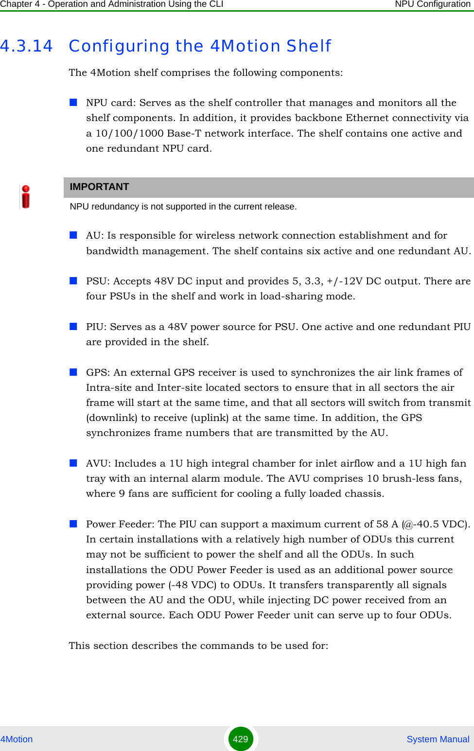 Chapter 4 - Operation and Administration Using the CLI NPU Configuration4Motion 429  System Manual4.3.14 Configuring the 4Motion ShelfThe 4Motion shelf comprises the following components:NPU card: Serves as the shelf controller that manages and monitors all the shelf components. In addition, it provides backbone Ethernet connectivity via a 10/100/1000 Base-T network interface. The shelf contains one active and one redundant NPU card.AU: Is responsible for wireless network connection establishment and for bandwidth management. The shelf contains six active and one redundant AU.PSU: Accepts 48V DC input and provides 5, 3.3, +/-12V DC output. There are four PSUs in the shelf and work in load-sharing mode.PIU: Serves as a 48V power source for PSU. One active and one redundant PIU are provided in the shelf.GPS: An external GPS receiver is used to synchronizes the air link frames of Intra-site and Inter-site located sectors to ensure that in all sectors the air frame will start at the same time, and that all sectors will switch from transmit (downlink) to receive (uplink) at the same time. In addition, the GPS synchronizes frame numbers that are transmitted by the AU.AVU: Includes a 1U high integral chamber for inlet airflow and a 1U high fan tray with an internal alarm module. The AVU comprises 10 brush-less fans, where 9 fans are sufficient for cooling a fully loaded chassis.Power Feeder: The PIU can support a maximum current of 58 A (@-40.5 VDC). In certain installations with a relatively high number of ODUs this current may not be sufficient to power the shelf and all the ODUs. In such installations the ODU Power Feeder is used as an additional power source providing power (-48 VDC) to ODUs. It transfers transparently all signals between the AU and the ODU, while injecting DC power received from an external source. Each ODU Power Feeder unit can serve up to four ODUs.This section describes the commands to be used for:IMPORTANTNPU redundancy is not supported in the current release.