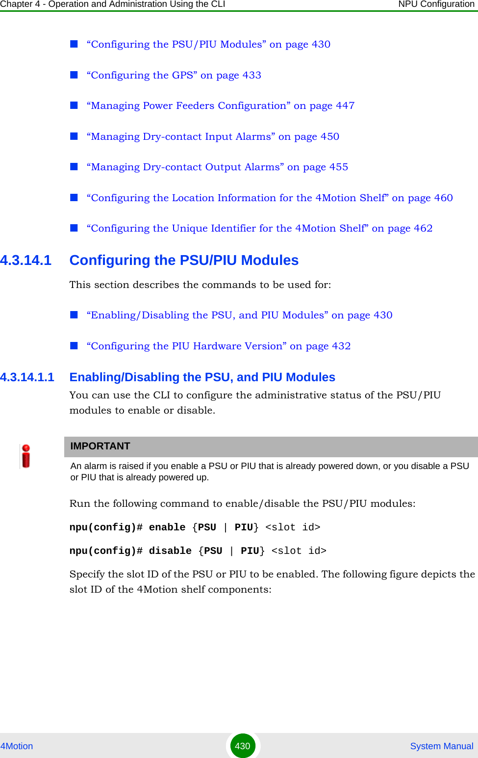 Chapter 4 - Operation and Administration Using the CLI NPU Configuration4Motion 430  System Manual“Configuring the PSU/PIU Modules” on page 430“Configuring the GPS” on page 433“Managing Power Feeders Configuration” on page 447“Managing Dry-contact Input Alarms” on page 450“Managing Dry-contact Output Alarms” on page 455“Configuring the Location Information for the 4Motion Shelf” on page 460“Configuring the Unique Identifier for the 4Motion Shelf” on page 4624.3.14.1 Configuring the PSU/PIU ModulesThis section describes the commands to be used for:“Enabling/Disabling the PSU, and PIU Modules” on page 430“Configuring the PIU Hardware Version” on page 4324.3.14.1.1 Enabling/Disabling the PSU, and PIU ModulesYou can use the CLI to configure the administrative status of the PSU/PIU modules to enable or disable.Run the following command to enable/disable the PSU/PIU modules:npu(config)# enable {PSU | PIU} &lt;slot id&gt;npu(config)# disable {PSU | PIU} &lt;slot id&gt;Specify the slot ID of the PSU or PIU to be enabled. The following figure depicts the slot ID of the 4Motion shelf components:IMPORTANTAn alarm is raised if you enable a PSU or PIU that is already powered down, or you disable a PSU or PIU that is already powered up.