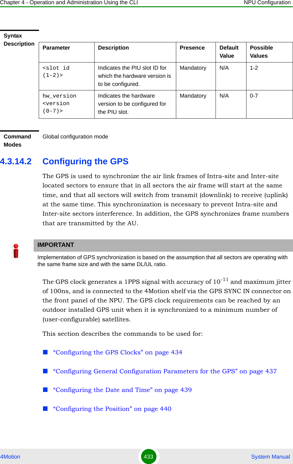 Chapter 4 - Operation and Administration Using the CLI NPU Configuration4Motion 433  System Manual4.3.14.2 Configuring the GPSThe GPS is used to synchronize the air link frames of Intra-site and Inter-site located sectors to ensure that in all sectors the air frame will start at the same time, and that all sectors will switch from transmit (downlink) to receive (uplink) at the same time. This synchronization is necessary to prevent Intra-site and Inter-site sectors interference. In addition, the GPS synchronizes frame numbers that are transmitted by the AU.The GPS clock generates a 1PPS signal with accuracy of 10-11 and maximum jitter of 100ns, and is connected to the 4Motion shelf via the GPS SYNC IN connector on the front panel of the NPU. The GPS clock requirements can be reached by an outdoor installed GPS unit when it is synchronized to a minimum number of (user-configurable) satellites. This section describes the commands to be used for:“Configuring the GPS Clocks” on page 434“Configuring General Configuration Parameters for the GPS” on page 437“Configuring the Date and Time” on page 439“Configuring the Position” on page 440Syntax Description Parameter Description Presence Default ValuePossible Values&lt;slot id (1-2)&gt;Indicates the PIU slot ID for which the hardware version is to be configured.Mandatory N/A 1-2hw_version &lt;version (0-7)&gt;Indicates the hardware version to be configured for the PIU slot.Mandatory N/A 0-7Command ModesGlobal configuration modeIMPORTANTImplementation of GPS synchronization is based on the assumption that all sectors are operating with the same frame size and with the same DL/UL ratio.