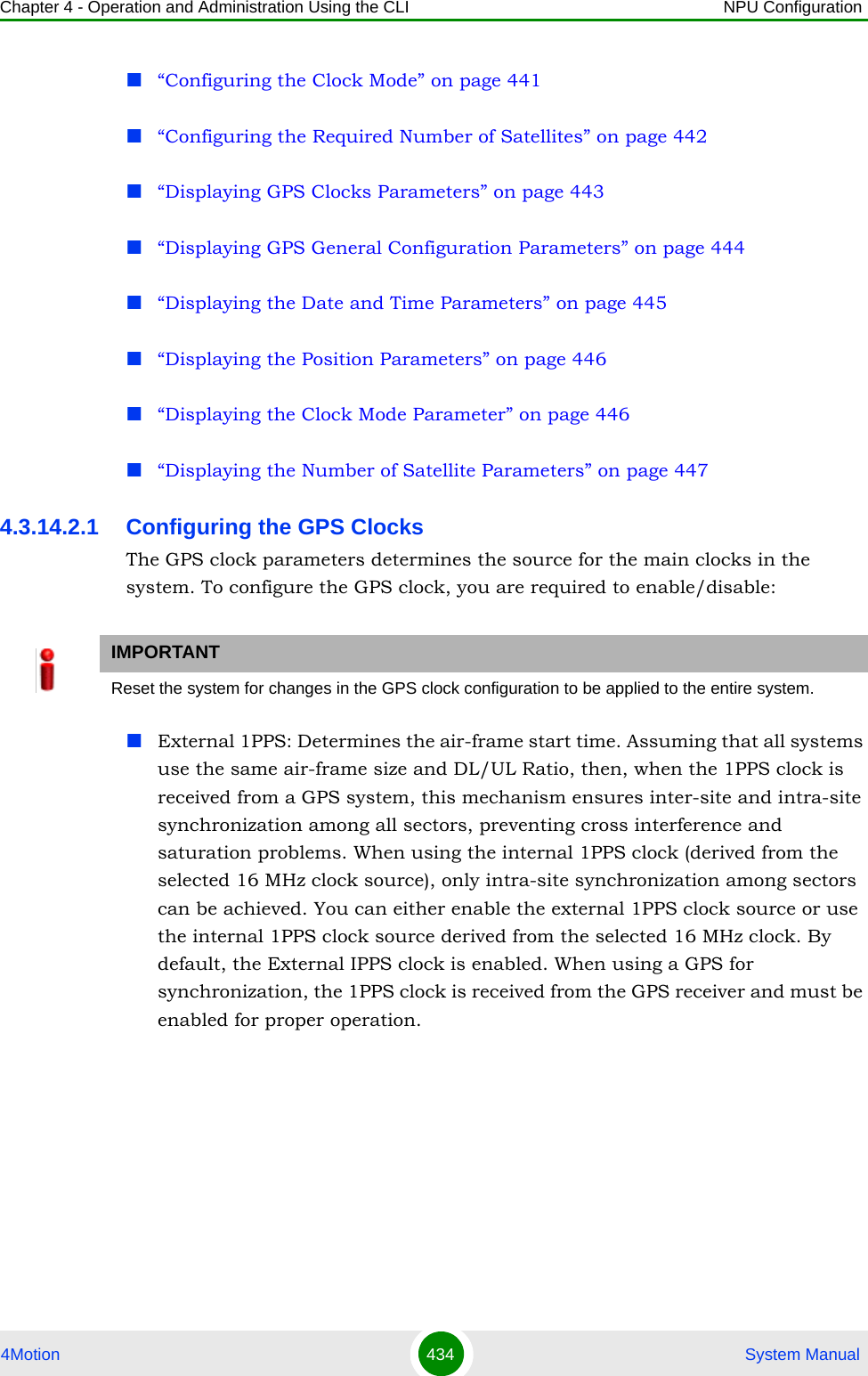 Chapter 4 - Operation and Administration Using the CLI NPU Configuration4Motion 434  System Manual“Configuring the Clock Mode” on page 441“Configuring the Required Number of Satellites” on page 442“Displaying GPS Clocks Parameters” on page 443“Displaying GPS General Configuration Parameters” on page 444“Displaying the Date and Time Parameters” on page 445“Displaying the Position Parameters” on page 446“Displaying the Clock Mode Parameter” on page 446“Displaying the Number of Satellite Parameters” on page 4474.3.14.2.1 Configuring the GPS ClocksThe GPS clock parameters determines the source for the main clocks in the system. To configure the GPS clock, you are required to enable/disable:External 1PPS: Determines the air-frame start time. Assuming that all systems use the same air-frame size and DL/UL Ratio, then, when the 1PPS clock is received from a GPS system, this mechanism ensures inter-site and intra-site synchronization among all sectors, preventing cross interference and saturation problems. When using the internal 1PPS clock (derived from the selected 16 MHz clock source), only intra-site synchronization among sectors can be achieved. You can either enable the external 1PPS clock source or use the internal 1PPS clock source derived from the selected 16 MHz clock. By default, the External IPPS clock is enabled. When using a GPS for synchronization, the 1PPS clock is received from the GPS receiver and must be enabled for proper operation.IMPORTANTReset the system for changes in the GPS clock configuration to be applied to the entire system.