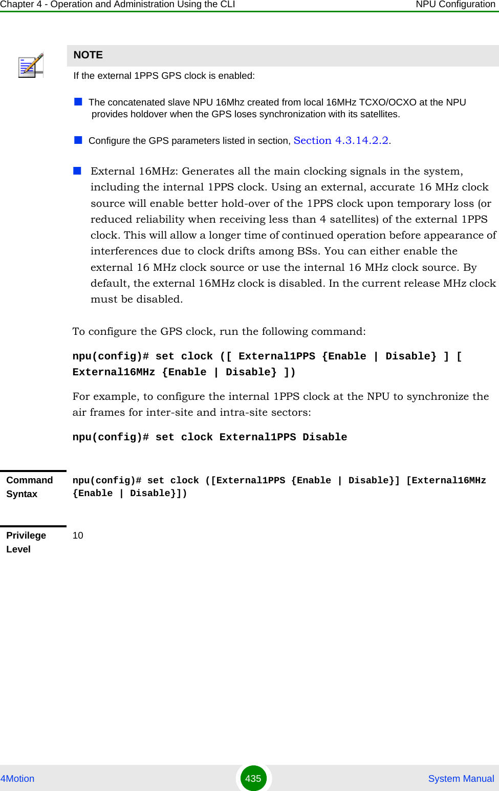 Chapter 4 - Operation and Administration Using the CLI NPU Configuration4Motion 435  System ManualExternal 16MHz: Generates all the main clocking signals in the system, including the internal 1PPS clock. Using an external, accurate 16 MHz clock source will enable better hold-over of the 1PPS clock upon temporary loss (or reduced reliability when receiving less than 4 satellites) of the external 1PPS clock. This will allow a longer time of continued operation before appearance of interferences due to clock drifts among BSs. You can either enable the external 16 MHz clock source or use the internal 16 MHz clock source. By default, the external 16MHz clock is disabled. In the current release MHz clock must be disabled.To configure the GPS clock, run the following command:npu(config)# set clock ([ External1PPS {Enable | Disable} ] [ External16MHz {Enable | Disable} ])For example, to configure the internal 1PPS clock at the NPU to synchronize the air frames for inter-site and intra-site sectors:npu(config)# set clock External1PPS DisableNOTEIf the external 1PPS GPS clock is enabled:The concatenated slave NPU 16Mhz created from local 16MHz TCXO/OCXO at the NPU provides holdover when the GPS loses synchronization with its satellites.Configure the GPS parameters listed in section, Section 4.3.14.2.2.Command Syntaxnpu(config)# set clock ([External1PPS {Enable | Disable}] [External16MHz {Enable | Disable}])Privilege Level10