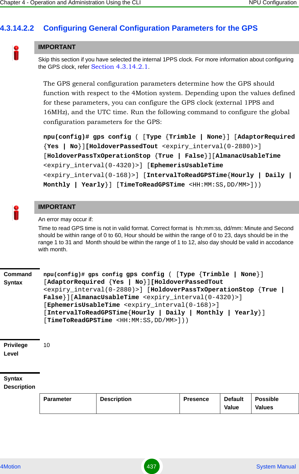 Chapter 4 - Operation and Administration Using the CLI NPU Configuration4Motion 437  System Manual4.3.14.2.2 Configuring General Configuration Parameters for the GPSThe GPS general configuration parameters determine how the GPS should function with respect to the 4Motion system. Depending upon the values defined for these parameters, you can configure the GPS clock (external 1PPS and 16MHz), and the UTC time. Run the following command to configure the global configuration parameters for the GPS:npu(config)# gps config ( [Type {Trimble | None}] [AdaptorRequired {Yes | No}][HoldoverPassedTout &lt;expiry_interval(0-2880)&gt;] [HoldoverPassTxOperationStop {True | False}][AlmanacUsableTime &lt;expiry_interval(0-4320)&gt;] [EphemerisUsableTime &lt;expiry_interval(0-168)&gt;] [IntervalToReadGPSTime{Hourly | Daily | Monthly | Yearly}] [TimeToReadGPSTime &lt;HH:MM:SS,DD/MM&gt;]))IMPORTANTSkip this section if you have selected the internal 1PPS clock. For more information about configuring the GPS clock, refer Section 4.3.14.2.1.IMPORTANTAn error may occur if:Time to read GPS time is not in valid format. Correct format is  hh:mm:ss, dd/mm: Minute and Second should be within range of 0 to 60, Hour should be within the range of 0 to 23, days should be in the range 1 to 31 and  Month should be within the range of 1 to 12, also day should be valid in accodance with month.Command Syntaxnpu(config)# gps config gps config ( [Type {Trimble | None}] [AdaptorRequired {Yes | No}][HoldoverPassedTout &lt;expiry_interval(0-2880)&gt;] [HoldoverPassTxOperationStop {True | False}][AlmanacUsableTime &lt;expiry_interval(0-4320)&gt;] [EphemerisUsableTime &lt;expiry_interval(0-168)&gt;] [IntervalToReadGPSTime{Hourly | Daily | Monthly | Yearly}] [TimeToReadGPSTime &lt;HH:MM:SS,DD/MM&gt;]))Privilege Level10Syntax DescriptionParameter Description Presence Default ValuePossible Values