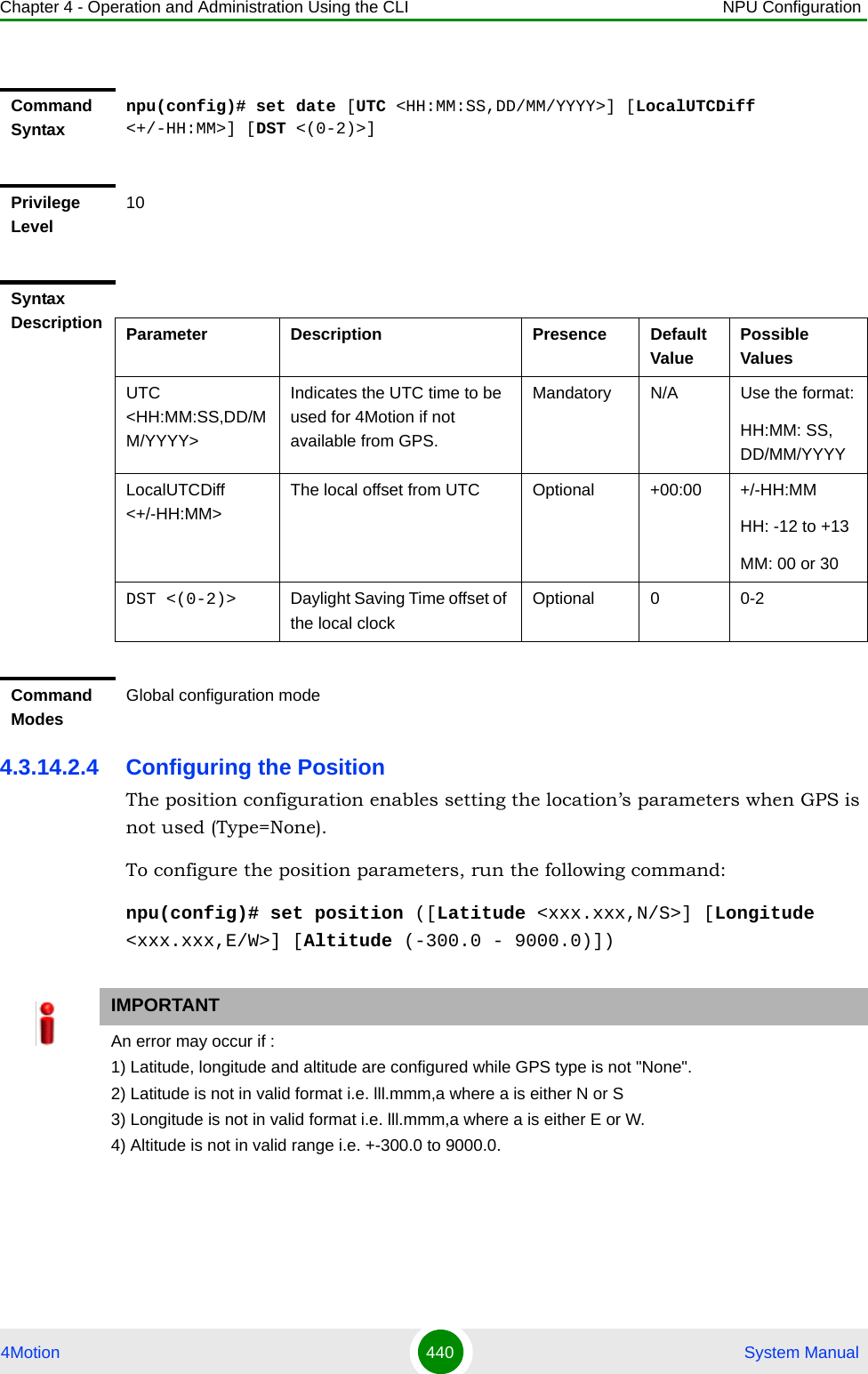 Chapter 4 - Operation and Administration Using the CLI NPU Configuration4Motion 440  System Manual4.3.14.2.4 Configuring the PositionThe position configuration enables setting the location’s parameters when GPS is not used (Type=None).To configure the position parameters, run the following command:npu(config)# set position ([Latitude &lt;xxx.xxx,N/S&gt;] [Longitude &lt;xxx.xxx,E/W&gt;] [Altitude (-300.0 - 9000.0)])Command Syntaxnpu(config)# set date [UTC &lt;HH:MM:SS,DD/MM/YYYY&gt;] [LocalUTCDiff &lt;+/-HH:MM&gt;] [DST &lt;(0-2)&gt;]Privilege Level10Syntax Description Parameter Description Presence Default ValuePossible ValuesUTC &lt;HH:MM:SS,DD/MM/YYYY&gt;Indicates the UTC time to be used for 4Motion if not available from GPS.Mandatory N/A Use the format:HH:MM: SS, DD/MM/YYYYLocalUTCDiff &lt;+/-HH:MM&gt;The local offset from UTC Optional +00:00 +/-HH:MMHH: -12 to +13MM: 00 or 30DST &lt;(0-2)&gt; Daylight Saving Time offset of the local clockOptional 0 0-2Command ModesGlobal configuration modeIMPORTANTAn error may occur if :1) Latitude, longitude and altitude are configured while GPS type is not &quot;None&quot;.2) Latitude is not in valid format i.e. lll.mmm,a where a is either N or S3) Longitude is not in valid format i.e. lll.mmm,a where a is either E or W.4) Altitude is not in valid range i.e. +-300.0 to 9000.0.