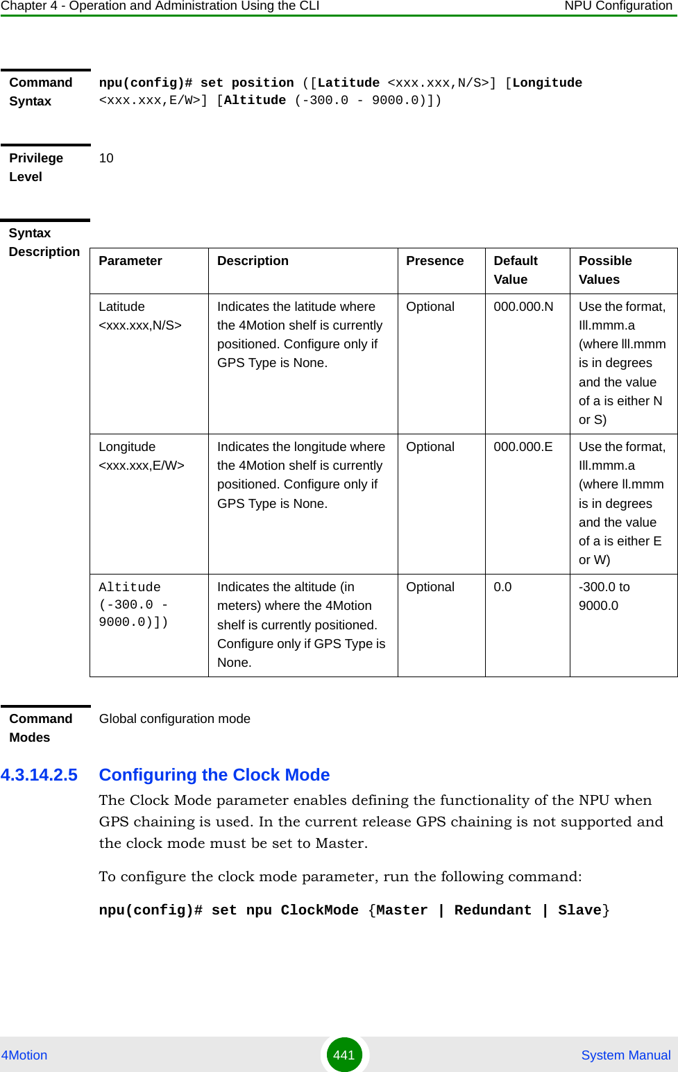 Chapter 4 - Operation and Administration Using the CLI NPU Configuration4Motion 441  System Manual4.3.14.2.5 Configuring the Clock ModeThe Clock Mode parameter enables defining the functionality of the NPU when GPS chaining is used. In the current release GPS chaining is not supported and the clock mode must be set to Master.To configure the clock mode parameter, run the following command:npu(config)# set npu ClockMode {Master | Redundant | Slave}Command Syntaxnpu(config)# set position ([Latitude &lt;xxx.xxx,N/S&gt;] [Longitude &lt;xxx.xxx,E/W&gt;] [Altitude (-300.0 - 9000.0)])Privilege Level10Syntax Description Parameter Description Presence Default ValuePossible ValuesLatitude &lt;xxx.xxx,N/S&gt;Indicates the latitude where the 4Motion shelf is currently positioned. Configure only if GPS Type is None.Optional 000.000.N Use the format, Ill.mmm.a (where lll.mmm is in degrees and the value of a is either N or S)Longitude &lt;xxx.xxx,E/W&gt;Indicates the longitude where the 4Motion shelf is currently positioned. Configure only if GPS Type is None.Optional 000.000.E Use the format, Ill.mmm.a (where ll.mmm is in degrees and the value of a is either E or W)Altitude (-300.0 - 9000.0)])Indicates the altitude (in meters) where the 4Motion shelf is currently positioned. Configure only if GPS Type is None.Optional 0.0 -300.0 to 9000.0Command ModesGlobal configuration mode