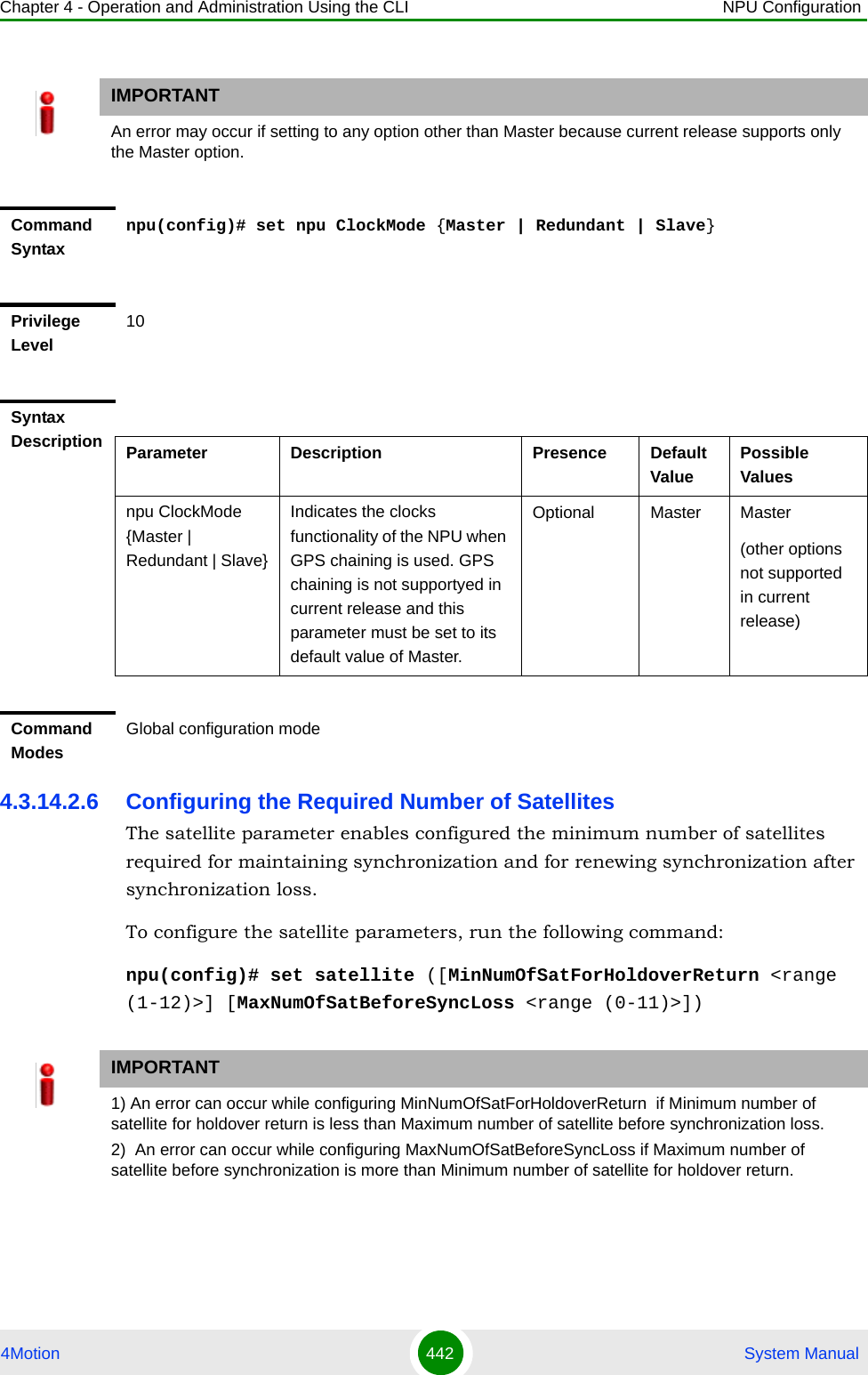 Chapter 4 - Operation and Administration Using the CLI NPU Configuration4Motion 442  System Manual4.3.14.2.6 Configuring the Required Number of SatellitesThe satellite parameter enables configured the minimum number of satellites required for maintaining synchronization and for renewing synchronization after synchronization loss.To configure the satellite parameters, run the following command:npu(config)# set satellite ([MinNumOfSatForHoldoverReturn &lt;range (1-12)&gt;] [MaxNumOfSatBeforeSyncLoss &lt;range (0-11)&gt;])IMPORTANTAn error may occur if setting to any option other than Master because current release supports only the Master option.Command Syntaxnpu(config)# set npu ClockMode {Master | Redundant | Slave}Privilege Level10Syntax Description Parameter Description Presence Default ValuePossible Valuesnpu ClockMode {Master | Redundant | Slave}Indicates the clocks functionality of the NPU when GPS chaining is used. GPS chaining is not supportyed in current release and this parameter must be set to its default value of Master.Optional Master Master(other options not supported in current release)Command ModesGlobal configuration modeIMPORTANT1) An error can occur while configuring MinNumOfSatForHoldoverReturn  if Minimum number of satellite for holdover return is less than Maximum number of satellite before synchronization loss.2)  An error can occur while configuring MaxNumOfSatBeforeSyncLoss if Maximum number of satellite before synchronization is more than Minimum number of satellite for holdover return.