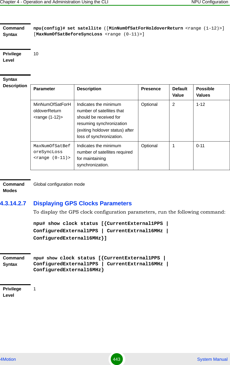 Chapter 4 - Operation and Administration Using the CLI NPU Configuration4Motion 443  System Manual4.3.14.2.7 Displaying GPS Clocks ParametersTo display the GPS clock configuration parameters, run the following command:npu# show clock status [{CurrentExternal1PPS | ConfiguredExternal1PPS | CurrentExtrnal16MHz | ConfiguredExternal16MHz}]Command Syntaxnpu(config)# set satellite ([MinNumOfSatForHoldoverReturn &lt;range (1-12)&gt;] [MaxNumOfSatBeforeSyncLoss &lt;range (0-11)&gt;]Privilege Level10Syntax Description Parameter Description Presence Default ValuePossible ValuesMinNumOfSatForHoldoverReturn &lt;range (1-12)&gt;Indicates the minimum number of satellites that should be received for resuming synchronization (exiting holdover status) after loss of synchronization.Optional 2 1-12MaxNumOfSatBeforeSyncLoss &lt;range (0-11)&gt;Indicates the minimum number of satellites required for maintaining synchronization.Optional 1 0-11Command ModesGlobal configuration modeCommand Syntaxnpu# show clock status [{CurrentExternal1PPS | ConfiguredExternal1PPS | CurrentExtrnal16MHz | ConfiguredExternal16MHz}Privilege Level1