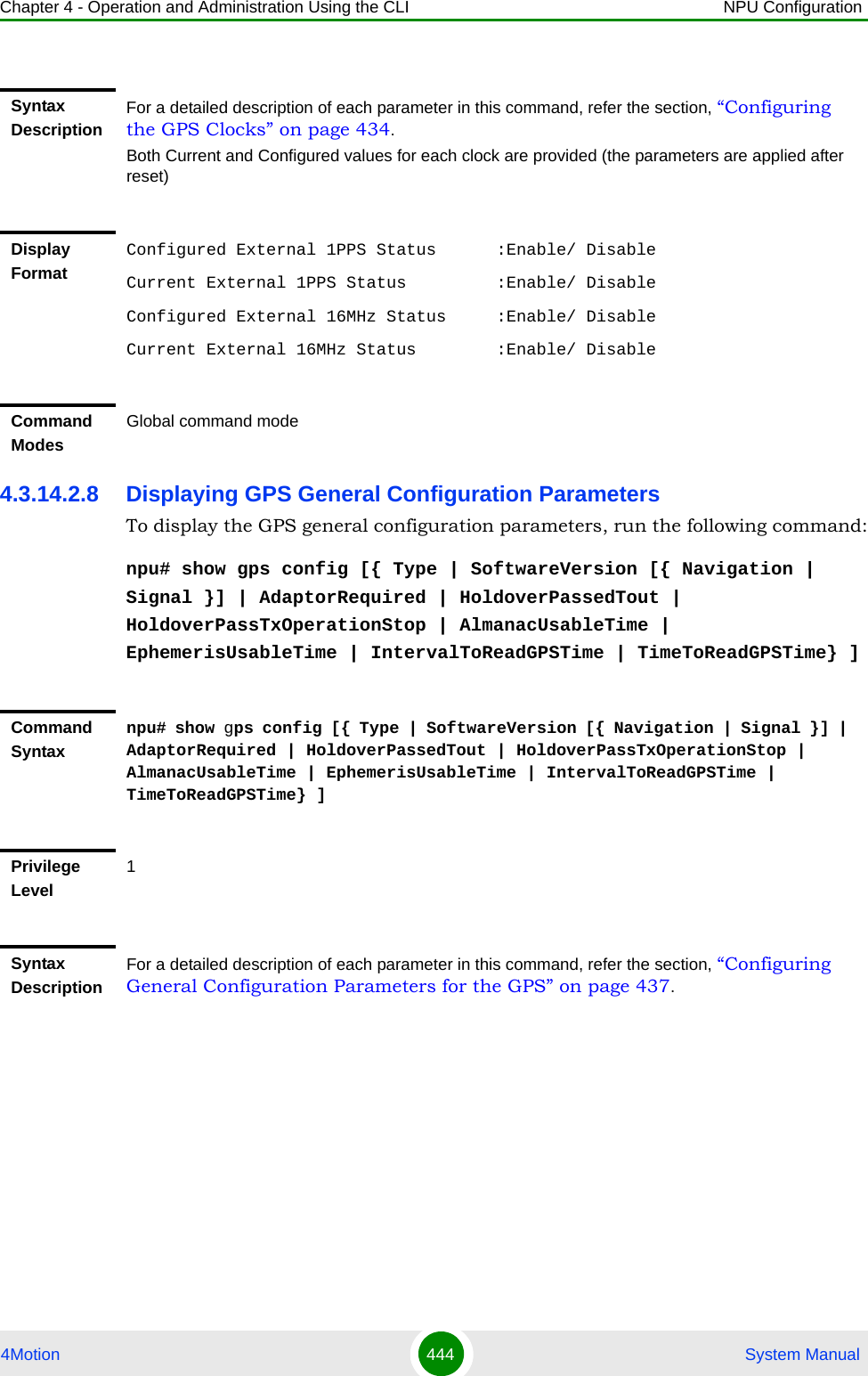 Chapter 4 - Operation and Administration Using the CLI NPU Configuration4Motion 444  System Manual4.3.14.2.8 Displaying GPS General Configuration ParametersTo display the GPS general configuration parameters, run the following command:npu# show gps config [{ Type | SoftwareVersion [{ Navigation | Signal }] | AdaptorRequired | HoldoverPassedTout | HoldoverPassTxOperationStop | AlmanacUsableTime | EphemerisUsableTime | IntervalToReadGPSTime | TimeToReadGPSTime} ]Syntax DescriptionFor a detailed description of each parameter in this command, refer the section, “Configuring the GPS Clocks” on page 434.Both Current and Configured values for each clock are provided (the parameters are applied after reset)Display FormatConfigured External 1PPS Status      :Enable/ DisableCurrent External 1PPS Status         :Enable/ DisableConfigured External 16MHz Status     :Enable/ DisableCurrent External 16MHz Status        :Enable/ DisableCommand ModesGlobal command modeCommand Syntaxnpu# show gps config [{ Type | SoftwareVersion [{ Navigation | Signal }] | AdaptorRequired | HoldoverPassedTout | HoldoverPassTxOperationStop | AlmanacUsableTime | EphemerisUsableTime | IntervalToReadGPSTime | TimeToReadGPSTime} ]Privilege Level1Syntax DescriptionFor a detailed description of each parameter in this command, refer the section, “Configuring General Configuration Parameters for the GPS” on page 437.