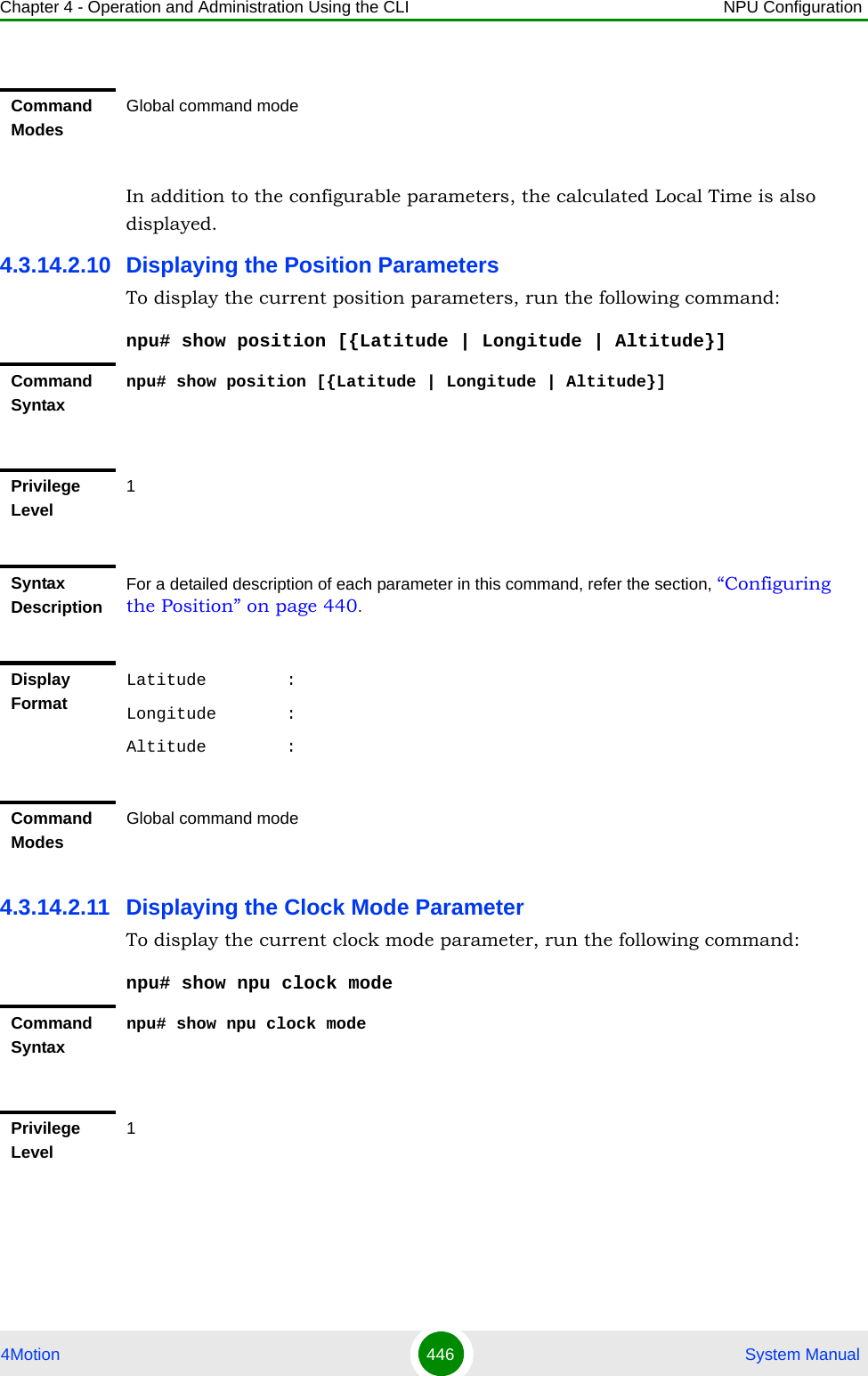 Chapter 4 - Operation and Administration Using the CLI NPU Configuration4Motion 446  System ManualIn addition to the configurable parameters, the calculated Local Time is also displayed.4.3.14.2.10 Displaying the Position ParametersTo display the current position parameters, run the following command:npu# show position [{Latitude | Longitude | Altitude}]4.3.14.2.11 Displaying the Clock Mode ParameterTo display the current clock mode parameter, run the following command:npu# show npu clock modeCommand ModesGlobal command modeCommand Syntaxnpu# show position [{Latitude | Longitude | Altitude}]Privilege Level1Syntax DescriptionFor a detailed description of each parameter in this command, refer the section, “Configuring the Position” on page 440.Display FormatLatitude        :Longitude       :Altitude        :Command ModesGlobal command modeCommand Syntaxnpu# show npu clock modePrivilege Level1