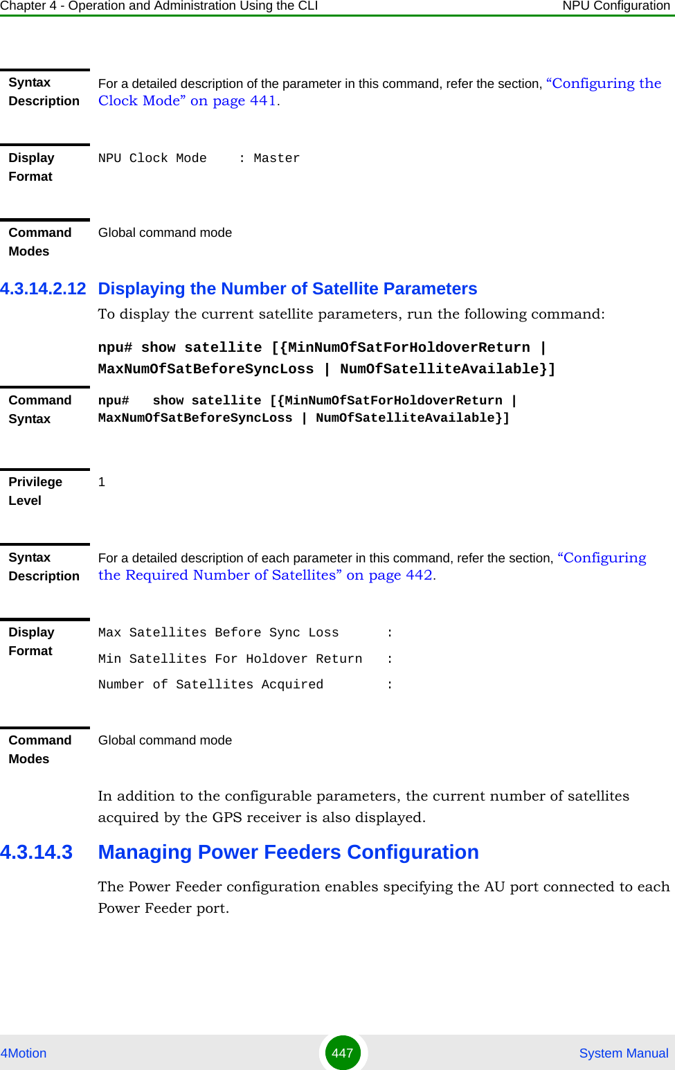 Chapter 4 - Operation and Administration Using the CLI NPU Configuration4Motion 447  System Manual4.3.14.2.12 Displaying the Number of Satellite ParametersTo display the current satellite parameters, run the following command:npu# show satellite [{MinNumOfSatForHoldoverReturn | MaxNumOfSatBeforeSyncLoss | NumOfSatelliteAvailable}]In addition to the configurable parameters, the current number of satellites acquired by the GPS receiver is also displayed.4.3.14.3 Managing Power Feeders ConfigurationThe Power Feeder configuration enables specifying the AU port connected to each Power Feeder port.Syntax DescriptionFor a detailed description of the parameter in this command, refer the section, “Configuring the Clock Mode” on page 441.Display FormatNPU Clock Mode    : MasterCommand ModesGlobal command modeCommand Syntaxnpu#   show satellite [{MinNumOfSatForHoldoverReturn | MaxNumOfSatBeforeSyncLoss | NumOfSatelliteAvailable}]Privilege Level1Syntax DescriptionFor a detailed description of each parameter in this command, refer the section, “Configuring the Required Number of Satellites” on page 442.Display FormatMax Satellites Before Sync Loss      :Min Satellites For Holdover Return   :Number of Satellites Acquired        :Command ModesGlobal command mode