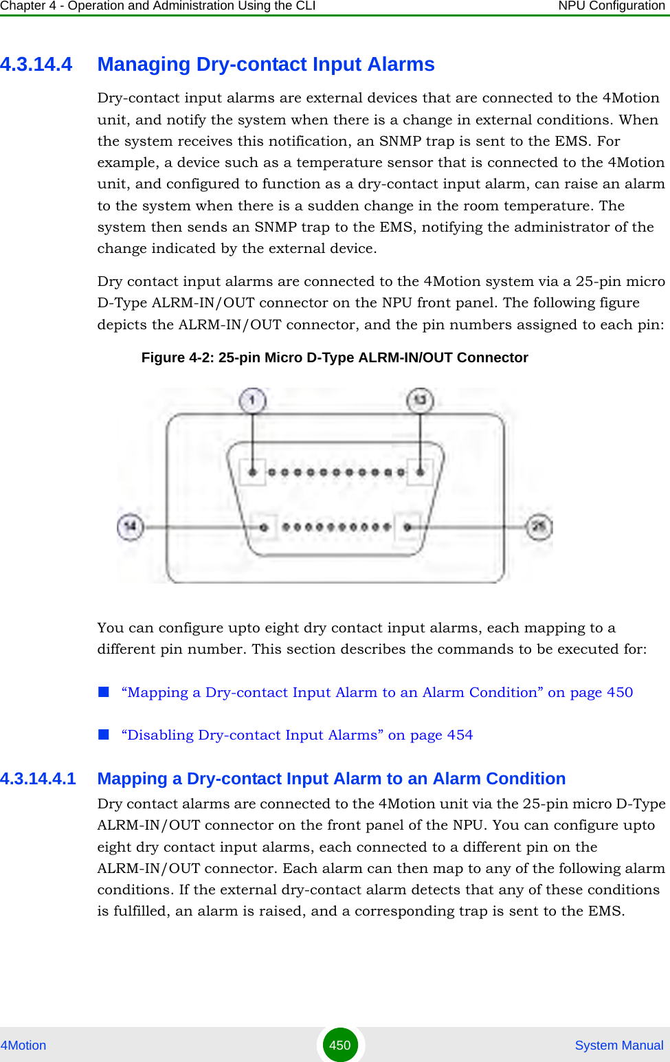 Chapter 4 - Operation and Administration Using the CLI NPU Configuration4Motion 450  System Manual4.3.14.4 Managing Dry-contact Input AlarmsDry-contact input alarms are external devices that are connected to the 4Motion unit, and notify the system when there is a change in external conditions. When the system receives this notification, an SNMP trap is sent to the EMS. For example, a device such as a temperature sensor that is connected to the 4Motion unit, and configured to function as a dry-contact input alarm, can raise an alarm to the system when there is a sudden change in the room temperature. The system then sends an SNMP trap to the EMS, notifying the administrator of the change indicated by the external device.Dry contact input alarms are connected to the 4Motion system via a 25-pin micro D-Type ALRM-IN/OUT connector on the NPU front panel. The following figure depicts the ALRM-IN/OUT connector, and the pin numbers assigned to each pin:Figure 4-2: 25-pin Micro D-Type ALRM-IN/OUT ConnectorYou can configure upto eight dry contact input alarms, each mapping to a different pin number. This section describes the commands to be executed for:“Mapping a Dry-contact Input Alarm to an Alarm Condition” on page 450“Disabling Dry-contact Input Alarms” on page 4544.3.14.4.1 Mapping a Dry-contact Input Alarm to an Alarm ConditionDry contact alarms are connected to the 4Motion unit via the 25-pin micro D-Type ALRM-IN/OUT connector on the front panel of the NPU. You can configure upto eight dry contact input alarms, each connected to a different pin on the ALRM-IN/OUT connector. Each alarm can then map to any of the following alarm conditions. If the external dry-contact alarm detects that any of these conditions is fulfilled, an alarm is raised, and a corresponding trap is sent to the EMS.