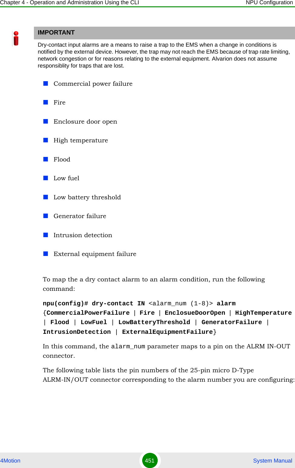 Chapter 4 - Operation and Administration Using the CLI NPU Configuration4Motion 451  System ManualCommercial power failure FireEnclosure door openHigh temperatureFloodLow fuelLow battery thresholdGenerator failureIntrusion detectionExternal equipment failureTo map the a dry contact alarm to an alarm condition, run the following command:npu(config)# dry-contact IN &lt;alarm_num (1-8)&gt; alarm {CommercialPowerFailure | Fire | EnclosueDoorOpen | HighTemperature | Flood | LowFuel | LowBatteryThreshold | GeneratorFailure | IntrusionDetection | ExternalEquipmentFailure} In this command, the alarm_num parameter maps to a pin on the ALRM IN-OUT connector. The following table lists the pin numbers of the 25-pin micro D-Type ALRM-IN/OUT connector corresponding to the alarm number you are configuring:IMPORTANTDry-contact input alarms are a means to raise a trap to the EMS when a change in conditions is notified by the external device. However, the trap may not reach the EMS because of trap rate limiting, network congestion or for reasons relating to the external equipment. Alvarion does not assume responsiblity for traps that are lost.