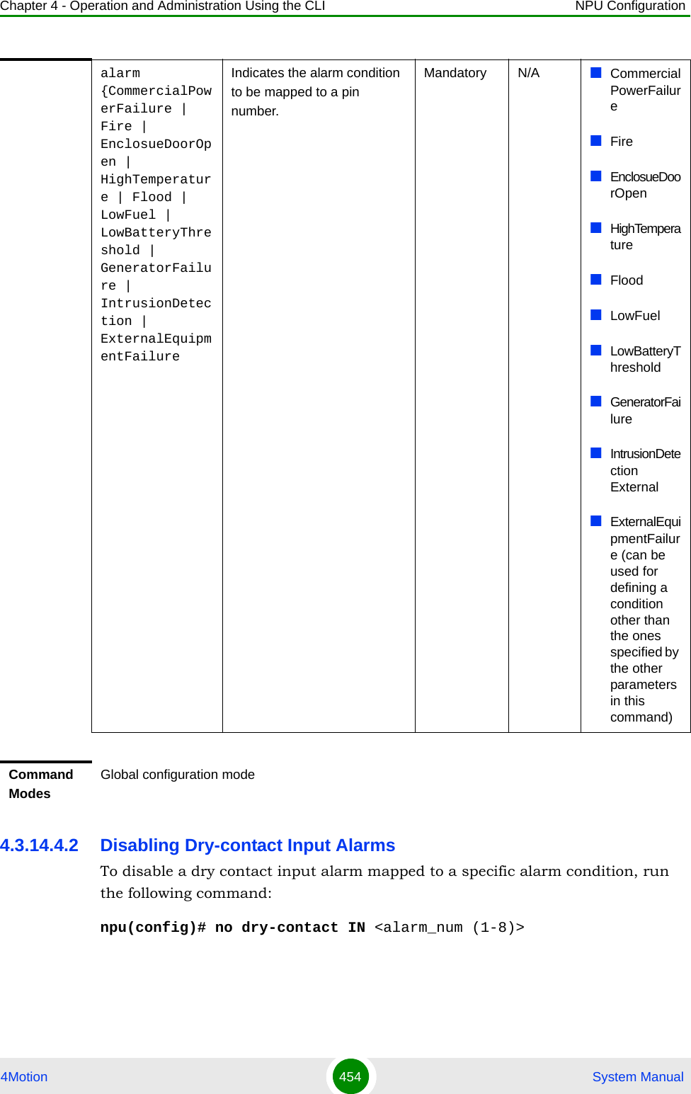 Chapter 4 - Operation and Administration Using the CLI NPU Configuration4Motion 454  System Manual4.3.14.4.2 Disabling Dry-contact Input AlarmsTo disable a dry contact input alarm mapped to a specific alarm condition, run the following command:npu(config)# no dry-contact IN &lt;alarm_num (1-8)&gt;alarm {CommercialPowerFailure | Fire | EnclosueDoorOpen | HighTemperature | Flood | LowFuel | LowBatteryThreshold | GeneratorFailure | IntrusionDetection | ExternalEquipmentFailureIndicates the alarm condition to be mapped to a pin number. Mandatory N/A CommercialPowerFailure FireEnclosueDoorOpenHighTemperatureFloodLowFuelLowBatteryThresholdGeneratorFailureIntrusionDetection ExternalExternalEquipmentFailure (can be used for defining a condition other than the ones specified by the other parameters in this command)Command ModesGlobal configuration mode