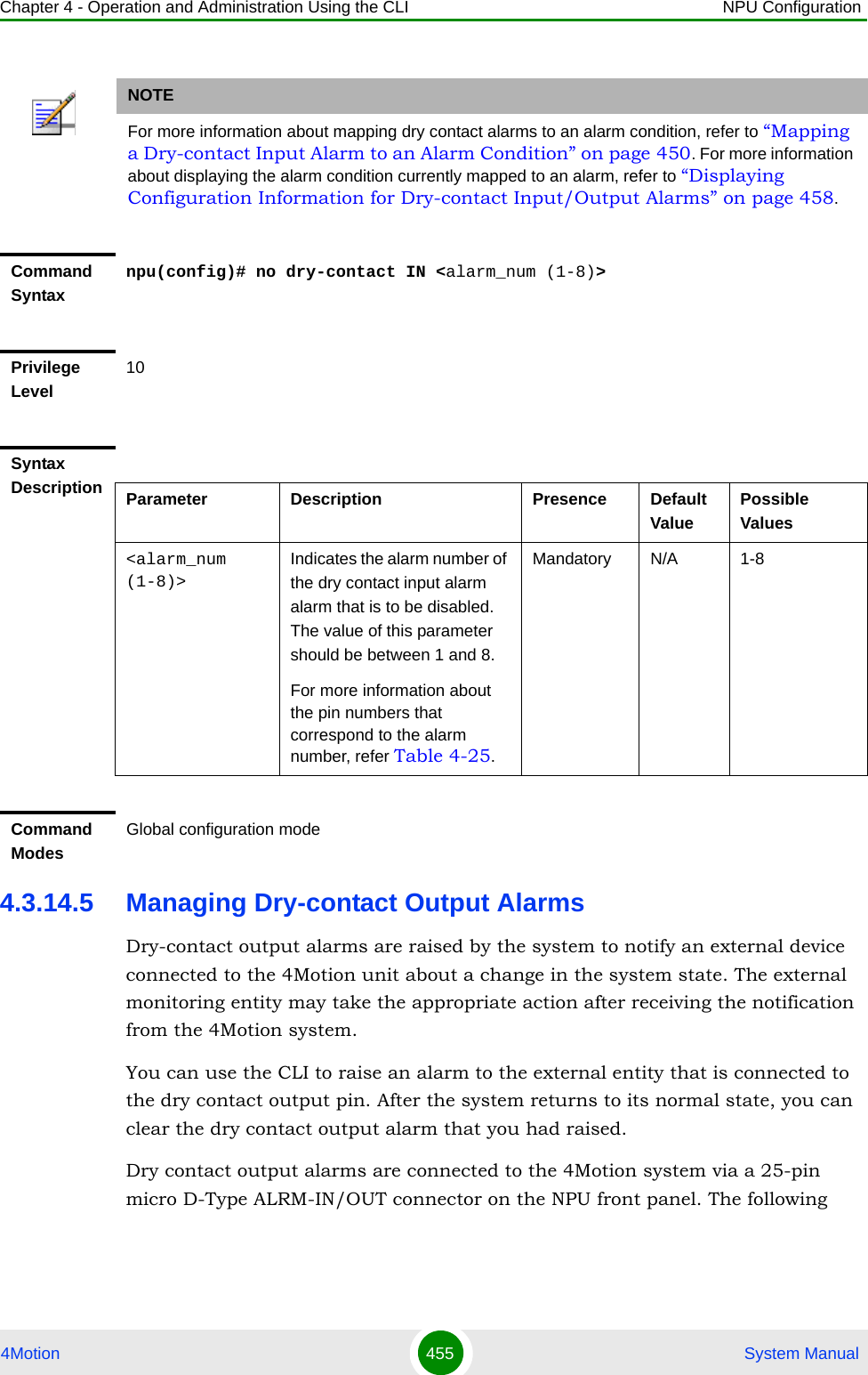 Chapter 4 - Operation and Administration Using the CLI NPU Configuration4Motion 455  System Manual4.3.14.5 Managing Dry-contact Output AlarmsDry-contact output alarms are raised by the system to notify an external device connected to the 4Motion unit about a change in the system state. The external monitoring entity may take the appropriate action after receiving the notification from the 4Motion system.You can use the CLI to raise an alarm to the external entity that is connected to the dry contact output pin. After the system returns to its normal state, you can clear the dry contact output alarm that you had raised.Dry contact output alarms are connected to the 4Motion system via a 25-pin micro D-Type ALRM-IN/OUT connector on the NPU front panel. The following NOTEFor more information about mapping dry contact alarms to an alarm condition, refer to “Mapping a Dry-contact Input Alarm to an Alarm Condition” on page 450. For more information about displaying the alarm condition currently mapped to an alarm, refer to “Displaying Configuration Information for Dry-contact Input/Output Alarms” on page 458.Command Syntaxnpu(config)# no dry-contact IN &lt;alarm_num (1-8)&gt;Privilege Level10Syntax Description Parameter Description Presence Default ValuePossible Values&lt;alarm_num (1-8)&gt;Indicates the alarm number of the dry contact input alarm alarm that is to be disabled. The value of this parameter should be between 1 and 8.For more information about the pin numbers that correspond to the alarm number, refer Table 4-25.Mandatory N/A 1-8Command ModesGlobal configuration mode