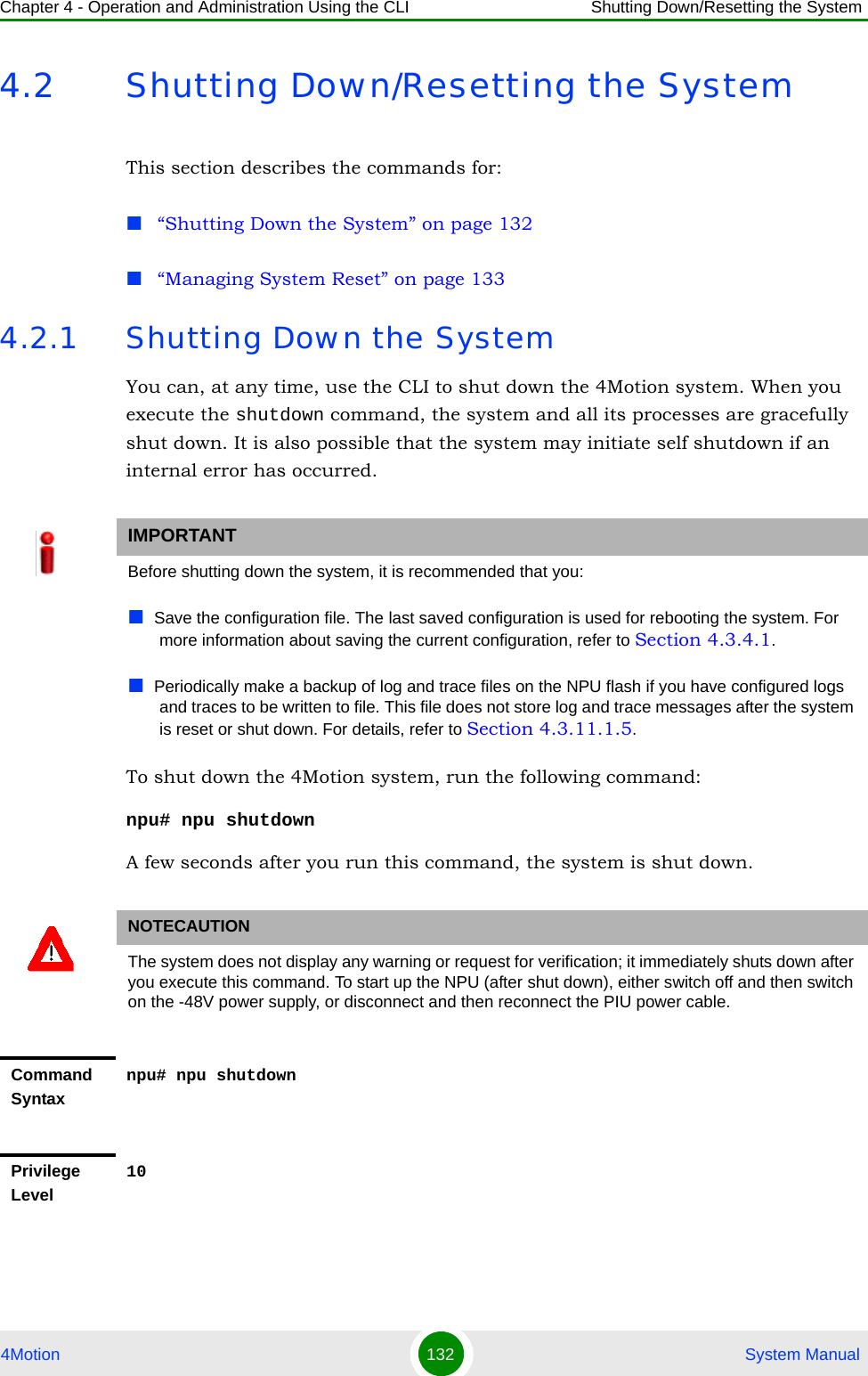 Chapter 4 - Operation and Administration Using the CLI Shutting Down/Resetting the System4Motion 132  System Manual4.2 Shutting Down/Resetting the SystemThis section describes the commands for:“Shutting Down the System” on page 132“Managing System Reset” on page 1334.2.1 Shutting Down the SystemYou can, at any time, use the CLI to shut down the 4Motion system. When you execute the shutdown command, the system and all its processes are gracefully shut down. It is also possible that the system may initiate self shutdown if an internal error has occurred.To shut down the 4Motion system, run the following command:npu# npu shutdownA few seconds after you run this command, the system is shut down.IMPORTANTBefore shutting down the system, it is recommended that you:Save the configuration file. The last saved configuration is used for rebooting the system. For more information about saving the current configuration, refer to Section 4.3.4.1.Periodically make a backup of log and trace files on the NPU flash if you have configured logs and traces to be written to file. This file does not store log and trace messages after the system is reset or shut down. For details, refer to Section 4.3.11.1.5.NOTECAUTIONThe system does not display any warning or request for verification; it immediately shuts down after you execute this command. To start up the NPU (after shut down), either switch off and then switch on the -48V power supply, or disconnect and then reconnect the PIU power cable. Command Syntaxnpu# npu shutdownPrivilege Level10