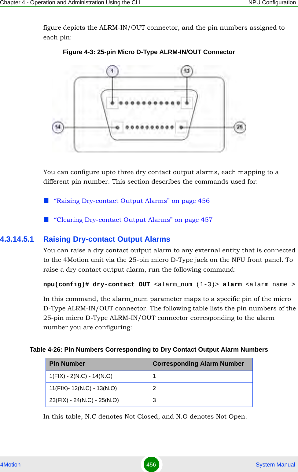 Chapter 4 - Operation and Administration Using the CLI NPU Configuration4Motion 456  System Manualfigure depicts the ALRM-IN/OUT connector, and the pin numbers assigned to each pin:Figure 4-3: 25-pin Micro D-Type ALRM-IN/OUT ConnectorYou can configure upto three dry contact output alarms, each mapping to a different pin number. This section describes the commands used for:“Raising Dry-contact Output Alarms” on page 456“Clearing Dry-contact Output Alarms” on page 4574.3.14.5.1 Raising Dry-contact Output AlarmsYou can raise a dry contact output alarm to any external entity that is connected to the 4Motion unit via the 25-pin micro D-Type jack on the NPU front panel. To raise a dry contact output alarm, run the following command:npu(config)# dry-contact OUT &lt;alarm_num (1-3)&gt; alarm &lt;alarm name &gt;In this command, the alarm_num parameter maps to a specific pin of the micro D-Type ALRM-IN/OUT connector. The following table lists the pin numbers of the 25-pin micro D-Type ALRM-IN/OUT connector corresponding to the alarm number you are configuring:In this table, N.C denotes Not Closed, and N.O denotes Not Open.Table 4-26: Pin Numbers Corresponding to Dry Contact Output Alarm NumbersPin Number Corresponding Alarm Number1(FIX) - 2(N.C) - 14(N.O) 111(FIX)- 12(N.C) - 13(N.O) 223(FIX) - 24(N.C) - 25(N.O) 3