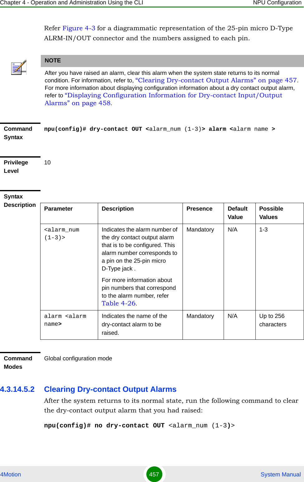 Chapter 4 - Operation and Administration Using the CLI NPU Configuration4Motion 457  System ManualRefer Figure 4-3 for a diagrammatic representation of the 25-pin micro D-Type ALRM-IN/OUT connector and the numbers assigned to each pin.4.3.14.5.2 Clearing Dry-contact Output AlarmsAfter the system returns to its normal state, run the following command to clear the dry-contact output alarm that you had raised:npu(config)# no dry-contact OUT &lt;alarm_num (1-3)&gt;NOTEAfter you have raised an alarm, clear this alarm when the system state returns to its normal condition. For information, refer to, “Clearing Dry-contact Output Alarms” on page 457. For more information about displaying configuration information about a dry contact output alarm, refer to “Displaying Configuration Information for Dry-contact Input/Output Alarms” on page 458.Command Syntaxnpu(config)# dry-contact OUT &lt;alarm_num (1-3)&gt; alarm &lt;alarm name &gt;Privilege Level10Syntax Description Parameter Description Presence Default ValuePossible Values&lt;alarm_num (1-3)&gt;Indicates the alarm number of the dry contact output alarm that is to be configured. This alarm number corresponds to a pin on the 25-pin micro D-Type jack . For more information about  pin numbers that correspond to the alarm number, refer Table 4-26.Mandatory N/A 1-3alarm &lt;alarm name&gt;Indicates the name of the dry-contact alarm to be raised.Mandatory N/A Up to 256 charactersCommand ModesGlobal configuration mode