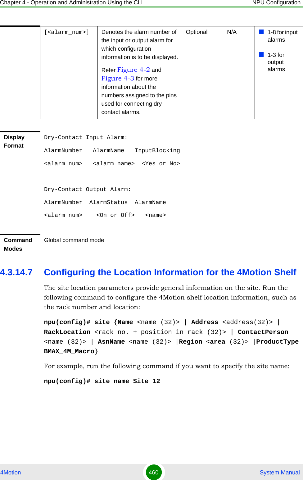 Chapter 4 - Operation and Administration Using the CLI NPU Configuration4Motion 460  System Manual4.3.14.7 Configuring the Location Information for the 4Motion ShelfThe site location parameters provide general information on the site. Run the following command to configure the 4Motion shelf location information, such as the rack number and location:npu(config)# site {Name &lt;name (32)&gt; | Address &lt;address(32)&gt; | RackLocation &lt;rack no. + position in rack (32)&gt; | ContactPerson &lt;name (32)&gt; | AsnName &lt;name (32)&gt; |Region &lt;area (32)&gt; |ProductType BMAX_4M_Macro}For example, run the following command if you want to specify the site name:npu(config)# site name Site 12[&lt;alarm_num&gt;] Denotes the alarm number of the input or output alarm for which configuration information is to be displayed.Refer Figure 4-2 and Figure 4-3 for more information about the numbers assigned to the pins used for connecting dry contact alarms.Optional N/A 1-8 for input alarms1-3 for output alarmsDisplay FormatDry-Contact Input Alarm:AlarmNumber   AlarmName   InputBlocking&lt;alarm num&gt;   &lt;alarm name&gt;  &lt;Yes or No&gt;Dry-Contact Output Alarm:AlarmNumber  AlarmStatus  AlarmName&lt;alarm num&gt;    &lt;On or Off&gt;   &lt;name&gt;Command ModesGlobal command mode